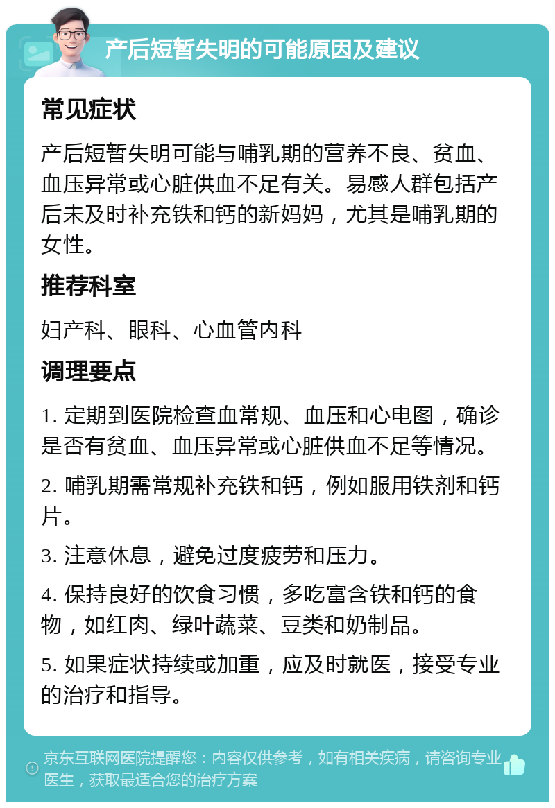 产后短暂失明的可能原因及建议 常见症状 产后短暂失明可能与哺乳期的营养不良、贫血、血压异常或心脏供血不足有关。易感人群包括产后未及时补充铁和钙的新妈妈，尤其是哺乳期的女性。 推荐科室 妇产科、眼科、心血管内科 调理要点 1. 定期到医院检查血常规、血压和心电图，确诊是否有贫血、血压异常或心脏供血不足等情况。 2. 哺乳期需常规补充铁和钙，例如服用铁剂和钙片。 3. 注意休息，避免过度疲劳和压力。 4. 保持良好的饮食习惯，多吃富含铁和钙的食物，如红肉、绿叶蔬菜、豆类和奶制品。 5. 如果症状持续或加重，应及时就医，接受专业的治疗和指导。