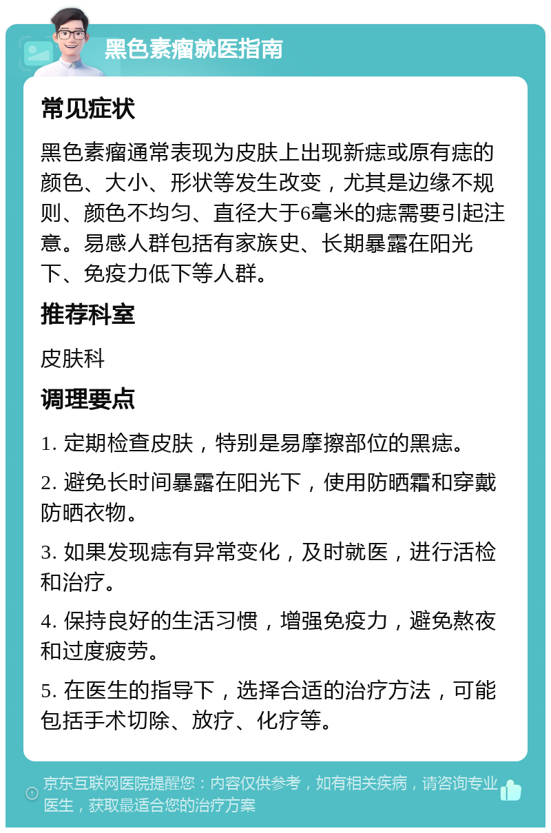 黑色素瘤就医指南 常见症状 黑色素瘤通常表现为皮肤上出现新痣或原有痣的颜色、大小、形状等发生改变，尤其是边缘不规则、颜色不均匀、直径大于6毫米的痣需要引起注意。易感人群包括有家族史、长期暴露在阳光下、免疫力低下等人群。 推荐科室 皮肤科 调理要点 1. 定期检查皮肤，特别是易摩擦部位的黑痣。 2. 避免长时间暴露在阳光下，使用防晒霜和穿戴防晒衣物。 3. 如果发现痣有异常变化，及时就医，进行活检和治疗。 4. 保持良好的生活习惯，增强免疫力，避免熬夜和过度疲劳。 5. 在医生的指导下，选择合适的治疗方法，可能包括手术切除、放疗、化疗等。