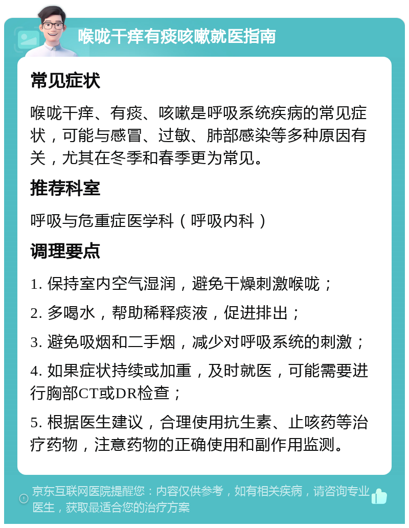 喉咙干痒有痰咳嗽就医指南 常见症状 喉咙干痒、有痰、咳嗽是呼吸系统疾病的常见症状，可能与感冒、过敏、肺部感染等多种原因有关，尤其在冬季和春季更为常见。 推荐科室 呼吸与危重症医学科（呼吸内科） 调理要点 1. 保持室内空气湿润，避免干燥刺激喉咙； 2. 多喝水，帮助稀释痰液，促进排出； 3. 避免吸烟和二手烟，减少对呼吸系统的刺激； 4. 如果症状持续或加重，及时就医，可能需要进行胸部CT或DR检查； 5. 根据医生建议，合理使用抗生素、止咳药等治疗药物，注意药物的正确使用和副作用监测。