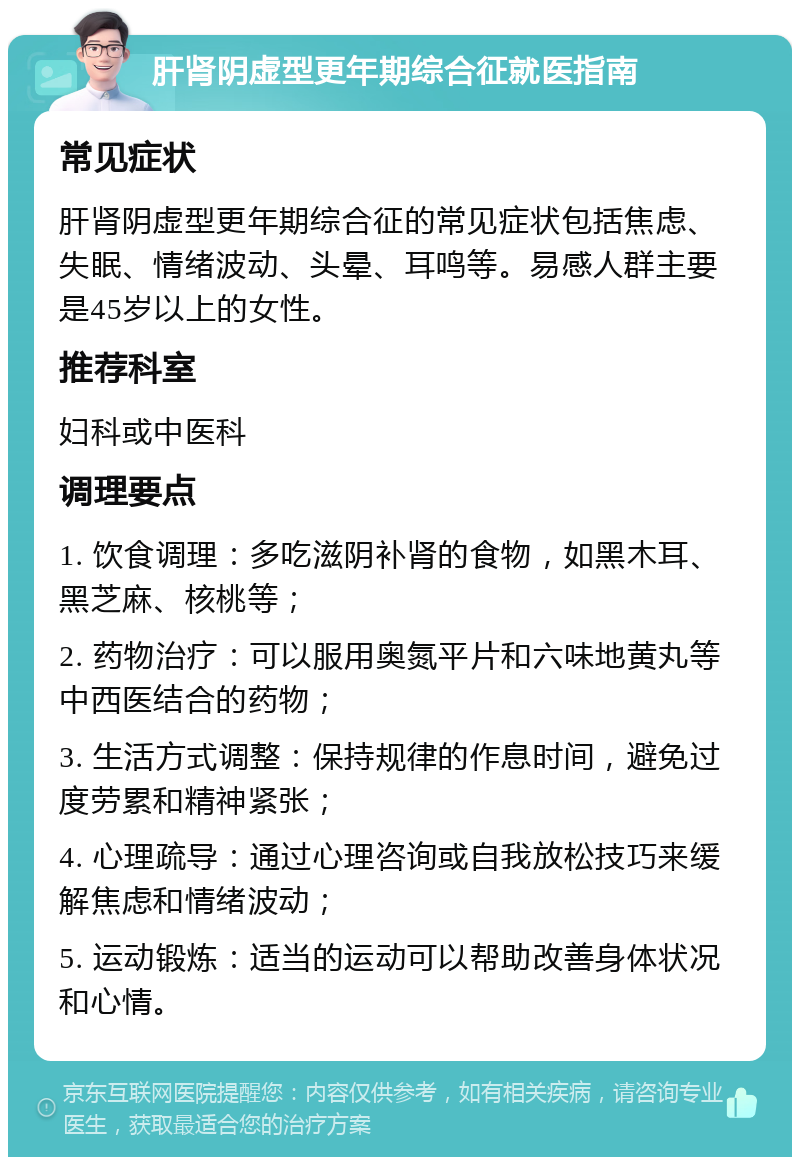 肝肾阴虚型更年期综合征就医指南 常见症状 肝肾阴虚型更年期综合征的常见症状包括焦虑、失眠、情绪波动、头晕、耳鸣等。易感人群主要是45岁以上的女性。 推荐科室 妇科或中医科 调理要点 1. 饮食调理：多吃滋阴补肾的食物，如黑木耳、黑芝麻、核桃等； 2. 药物治疗：可以服用奥氮平片和六味地黄丸等中西医结合的药物； 3. 生活方式调整：保持规律的作息时间，避免过度劳累和精神紧张； 4. 心理疏导：通过心理咨询或自我放松技巧来缓解焦虑和情绪波动； 5. 运动锻炼：适当的运动可以帮助改善身体状况和心情。