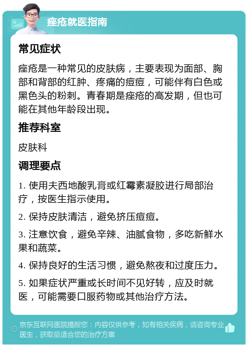 痤疮就医指南 常见症状 痤疮是一种常见的皮肤病，主要表现为面部、胸部和背部的红肿、疼痛的痘痘，可能伴有白色或黑色头的粉刺。青春期是痤疮的高发期，但也可能在其他年龄段出现。 推荐科室 皮肤科 调理要点 1. 使用夫西地酸乳膏或红霉素凝胶进行局部治疗，按医生指示使用。 2. 保持皮肤清洁，避免挤压痘痘。 3. 注意饮食，避免辛辣、油腻食物，多吃新鲜水果和蔬菜。 4. 保持良好的生活习惯，避免熬夜和过度压力。 5. 如果症状严重或长时间不见好转，应及时就医，可能需要口服药物或其他治疗方法。