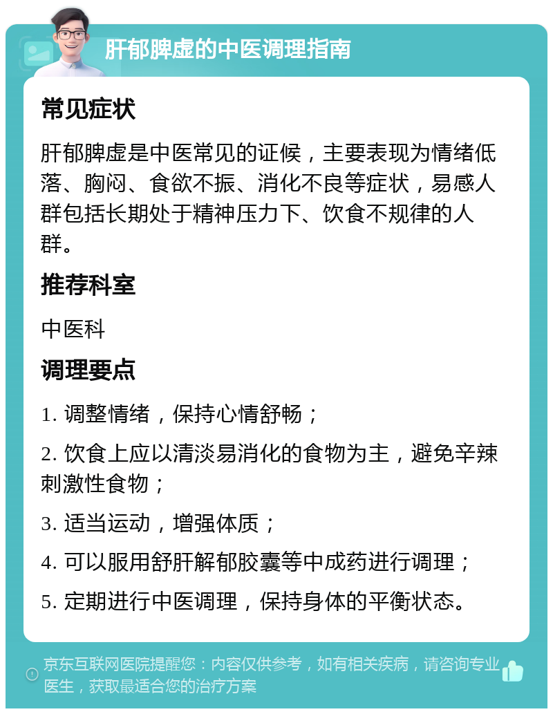 肝郁脾虚的中医调理指南 常见症状 肝郁脾虚是中医常见的证候，主要表现为情绪低落、胸闷、食欲不振、消化不良等症状，易感人群包括长期处于精神压力下、饮食不规律的人群。 推荐科室 中医科 调理要点 1. 调整情绪，保持心情舒畅； 2. 饮食上应以清淡易消化的食物为主，避免辛辣刺激性食物； 3. 适当运动，增强体质； 4. 可以服用舒肝解郁胶囊等中成药进行调理； 5. 定期进行中医调理，保持身体的平衡状态。