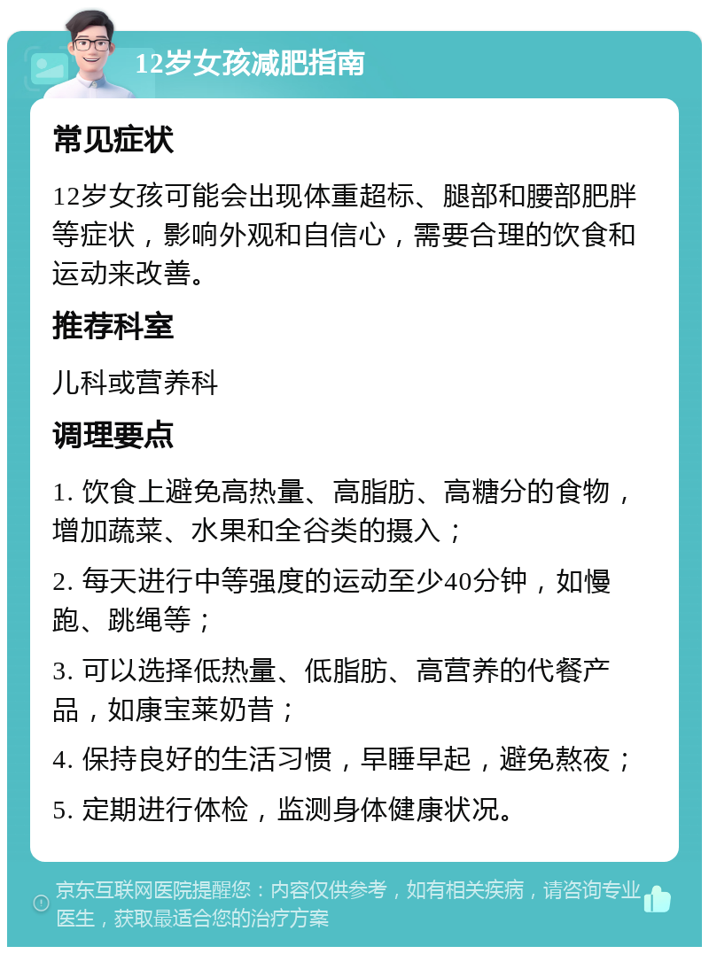 12岁女孩减肥指南 常见症状 12岁女孩可能会出现体重超标、腿部和腰部肥胖等症状，影响外观和自信心，需要合理的饮食和运动来改善。 推荐科室 儿科或营养科 调理要点 1. 饮食上避免高热量、高脂肪、高糖分的食物，增加蔬菜、水果和全谷类的摄入； 2. 每天进行中等强度的运动至少40分钟，如慢跑、跳绳等； 3. 可以选择低热量、低脂肪、高营养的代餐产品，如康宝莱奶昔； 4. 保持良好的生活习惯，早睡早起，避免熬夜； 5. 定期进行体检，监测身体健康状况。