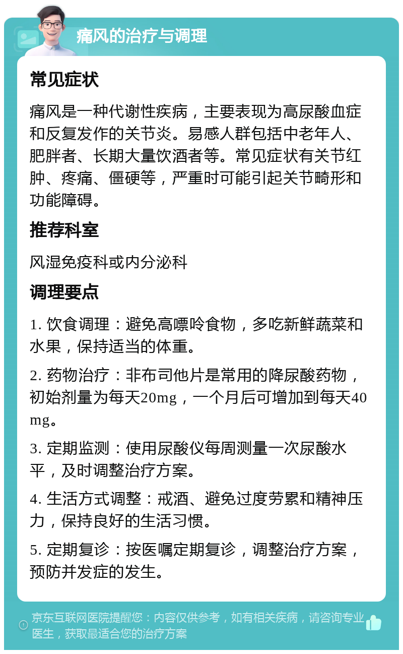 痛风的治疗与调理 常见症状 痛风是一种代谢性疾病，主要表现为高尿酸血症和反复发作的关节炎。易感人群包括中老年人、肥胖者、长期大量饮酒者等。常见症状有关节红肿、疼痛、僵硬等，严重时可能引起关节畸形和功能障碍。 推荐科室 风湿免疫科或内分泌科 调理要点 1. 饮食调理：避免高嘌呤食物，多吃新鲜蔬菜和水果，保持适当的体重。 2. 药物治疗：非布司他片是常用的降尿酸药物，初始剂量为每天20mg，一个月后可增加到每天40mg。 3. 定期监测：使用尿酸仪每周测量一次尿酸水平，及时调整治疗方案。 4. 生活方式调整：戒酒、避免过度劳累和精神压力，保持良好的生活习惯。 5. 定期复诊：按医嘱定期复诊，调整治疗方案，预防并发症的发生。