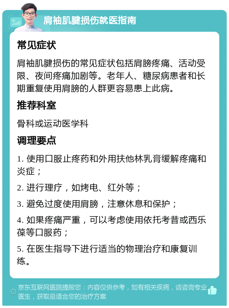 肩袖肌腱损伤就医指南 常见症状 肩袖肌腱损伤的常见症状包括肩膀疼痛、活动受限、夜间疼痛加剧等。老年人、糖尿病患者和长期重复使用肩膀的人群更容易患上此病。 推荐科室 骨科或运动医学科 调理要点 1. 使用口服止疼药和外用扶他林乳膏缓解疼痛和炎症； 2. 进行理疗，如烤电、红外等； 3. 避免过度使用肩膀，注意休息和保护； 4. 如果疼痛严重，可以考虑使用依托考昔或西乐葆等口服药； 5. 在医生指导下进行适当的物理治疗和康复训练。