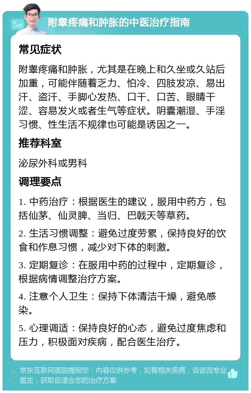 附睾疼痛和肿胀的中医治疗指南 常见症状 附睾疼痛和肿胀，尤其是在晚上和久坐或久站后加重，可能伴随着乏力、怕冷、四肢发凉、易出汗、盗汗、手脚心发热、口干、口苦、眼睛干涩、容易发火或者生气等症状。阴囊潮湿、手淫习惯、性生活不规律也可能是诱因之一。 推荐科室 泌尿外科或男科 调理要点 1. 中药治疗：根据医生的建议，服用中药方，包括仙茅、仙灵脾、当归、巴戟天等草药。 2. 生活习惯调整：避免过度劳累，保持良好的饮食和作息习惯，减少对下体的刺激。 3. 定期复诊：在服用中药的过程中，定期复诊，根据病情调整治疗方案。 4. 注意个人卫生：保持下体清洁干燥，避免感染。 5. 心理调适：保持良好的心态，避免过度焦虑和压力，积极面对疾病，配合医生治疗。