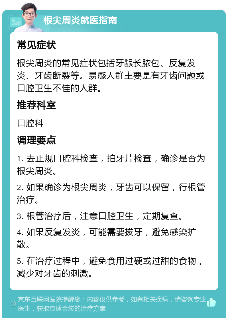 根尖周炎就医指南 常见症状 根尖周炎的常见症状包括牙龈长脓包、反复发炎、牙齿断裂等。易感人群主要是有牙齿问题或口腔卫生不佳的人群。 推荐科室 口腔科 调理要点 1. 去正规口腔科检查，拍牙片检查，确诊是否为根尖周炎。 2. 如果确诊为根尖周炎，牙齿可以保留，行根管治疗。 3. 根管治疗后，注意口腔卫生，定期复查。 4. 如果反复发炎，可能需要拔牙，避免感染扩散。 5. 在治疗过程中，避免食用过硬或过甜的食物，减少对牙齿的刺激。