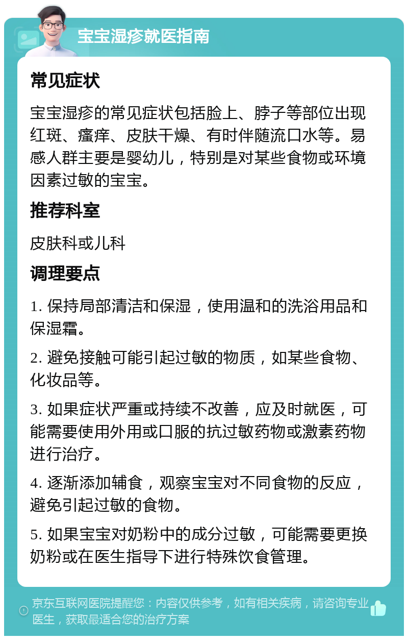 宝宝湿疹就医指南 常见症状 宝宝湿疹的常见症状包括脸上、脖子等部位出现红斑、瘙痒、皮肤干燥、有时伴随流口水等。易感人群主要是婴幼儿，特别是对某些食物或环境因素过敏的宝宝。 推荐科室 皮肤科或儿科 调理要点 1. 保持局部清洁和保湿，使用温和的洗浴用品和保湿霜。 2. 避免接触可能引起过敏的物质，如某些食物、化妆品等。 3. 如果症状严重或持续不改善，应及时就医，可能需要使用外用或口服的抗过敏药物或激素药物进行治疗。 4. 逐渐添加辅食，观察宝宝对不同食物的反应，避免引起过敏的食物。 5. 如果宝宝对奶粉中的成分过敏，可能需要更换奶粉或在医生指导下进行特殊饮食管理。