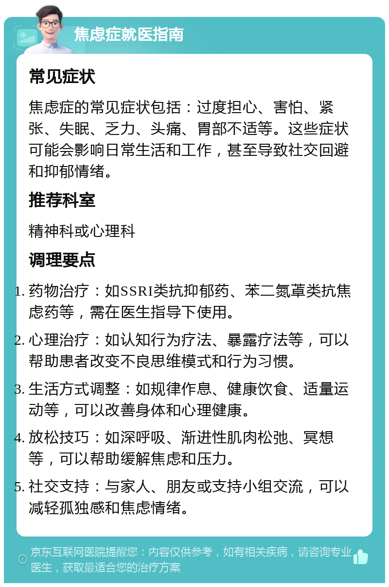 焦虑症就医指南 常见症状 焦虑症的常见症状包括：过度担心、害怕、紧张、失眠、乏力、头痛、胃部不适等。这些症状可能会影响日常生活和工作，甚至导致社交回避和抑郁情绪。 推荐科室 精神科或心理科 调理要点 药物治疗：如SSRI类抗抑郁药、苯二氮䓬类抗焦虑药等，需在医生指导下使用。 心理治疗：如认知行为疗法、暴露疗法等，可以帮助患者改变不良思维模式和行为习惯。 生活方式调整：如规律作息、健康饮食、适量运动等，可以改善身体和心理健康。 放松技巧：如深呼吸、渐进性肌肉松弛、冥想等，可以帮助缓解焦虑和压力。 社交支持：与家人、朋友或支持小组交流，可以减轻孤独感和焦虑情绪。