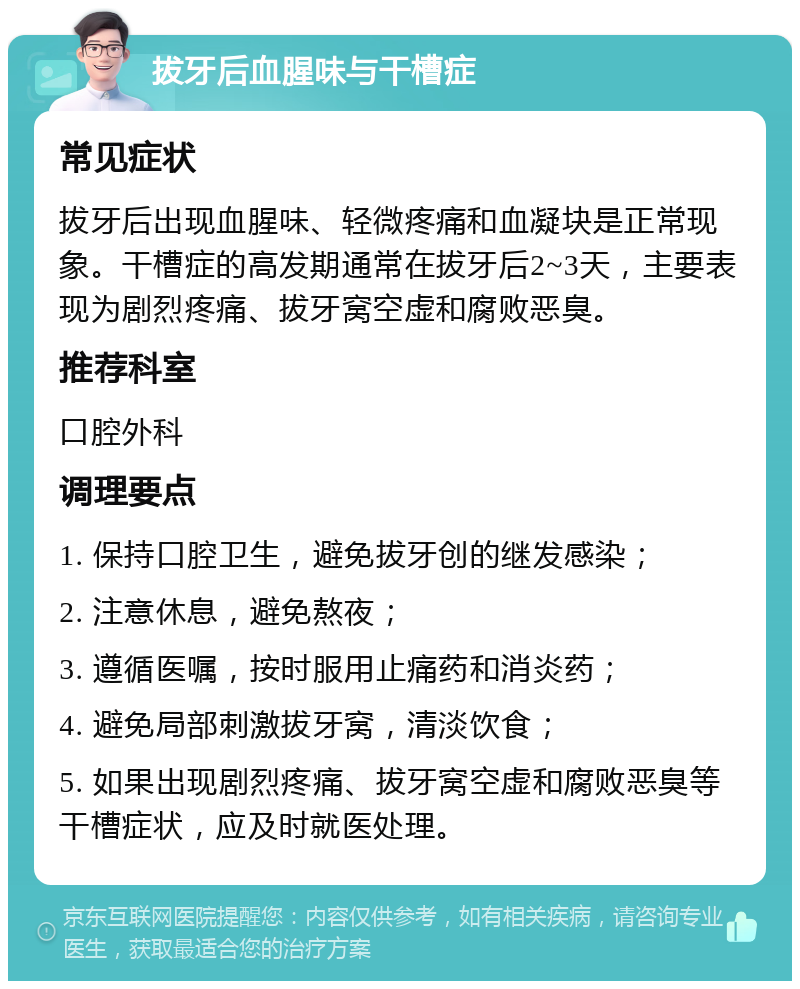 拔牙后血腥味与干槽症 常见症状 拔牙后出现血腥味、轻微疼痛和血凝块是正常现象。干槽症的高发期通常在拔牙后2~3天，主要表现为剧烈疼痛、拔牙窝空虚和腐败恶臭。 推荐科室 口腔外科 调理要点 1. 保持口腔卫生，避免拔牙创的继发感染； 2. 注意休息，避免熬夜； 3. 遵循医嘱，按时服用止痛药和消炎药； 4. 避免局部刺激拔牙窝，清淡饮食； 5. 如果出现剧烈疼痛、拔牙窝空虚和腐败恶臭等干槽症状，应及时就医处理。