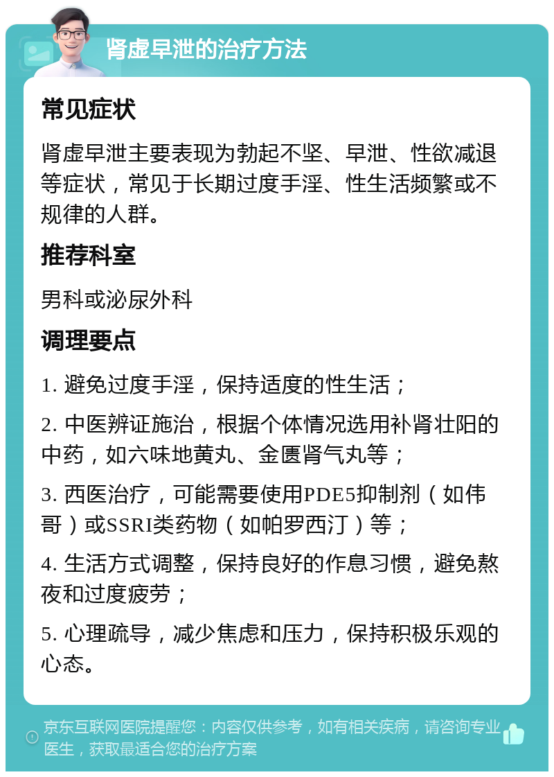 肾虚早泄的治疗方法 常见症状 肾虚早泄主要表现为勃起不坚、早泄、性欲减退等症状，常见于长期过度手淫、性生活频繁或不规律的人群。 推荐科室 男科或泌尿外科 调理要点 1. 避免过度手淫，保持适度的性生活； 2. 中医辨证施治，根据个体情况选用补肾壮阳的中药，如六味地黄丸、金匮肾气丸等； 3. 西医治疗，可能需要使用PDE5抑制剂（如伟哥）或SSRI类药物（如帕罗西汀）等； 4. 生活方式调整，保持良好的作息习惯，避免熬夜和过度疲劳； 5. 心理疏导，减少焦虑和压力，保持积极乐观的心态。