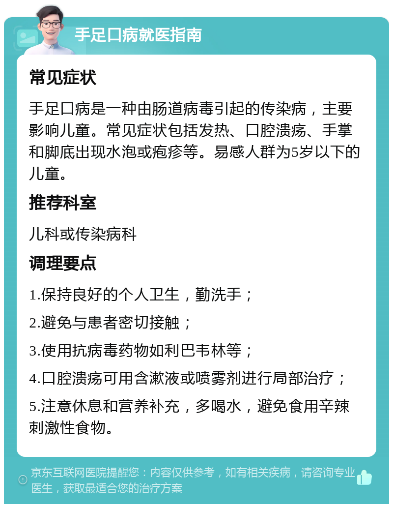 手足口病就医指南 常见症状 手足口病是一种由肠道病毒引起的传染病，主要影响儿童。常见症状包括发热、口腔溃疡、手掌和脚底出现水泡或疱疹等。易感人群为5岁以下的儿童。 推荐科室 儿科或传染病科 调理要点 1.保持良好的个人卫生，勤洗手； 2.避免与患者密切接触； 3.使用抗病毒药物如利巴韦林等； 4.口腔溃疡可用含漱液或喷雾剂进行局部治疗； 5.注意休息和营养补充，多喝水，避免食用辛辣刺激性食物。