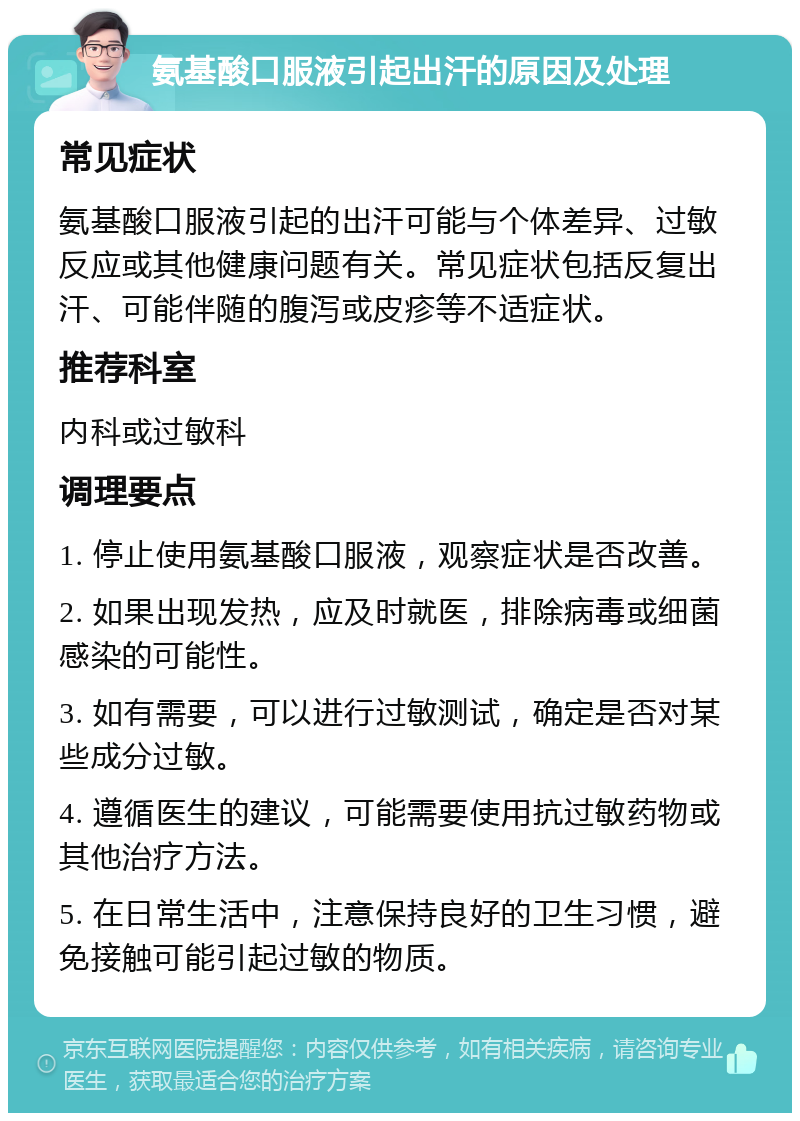 氨基酸口服液引起出汗的原因及处理 常见症状 氨基酸口服液引起的出汗可能与个体差异、过敏反应或其他健康问题有关。常见症状包括反复出汗、可能伴随的腹泻或皮疹等不适症状。 推荐科室 内科或过敏科 调理要点 1. 停止使用氨基酸口服液，观察症状是否改善。 2. 如果出现发热，应及时就医，排除病毒或细菌感染的可能性。 3. 如有需要，可以进行过敏测试，确定是否对某些成分过敏。 4. 遵循医生的建议，可能需要使用抗过敏药物或其他治疗方法。 5. 在日常生活中，注意保持良好的卫生习惯，避免接触可能引起过敏的物质。