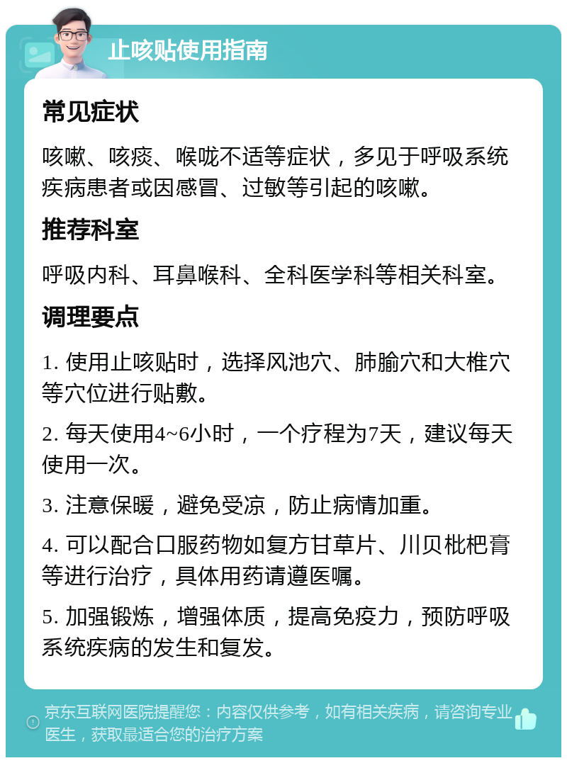 止咳贴使用指南 常见症状 咳嗽、咳痰、喉咙不适等症状，多见于呼吸系统疾病患者或因感冒、过敏等引起的咳嗽。 推荐科室 呼吸内科、耳鼻喉科、全科医学科等相关科室。 调理要点 1. 使用止咳贴时，选择风池穴、肺腧穴和大椎穴等穴位进行贴敷。 2. 每天使用4~6小时，一个疗程为7天，建议每天使用一次。 3. 注意保暖，避免受凉，防止病情加重。 4. 可以配合口服药物如复方甘草片、川贝枇杷膏等进行治疗，具体用药请遵医嘱。 5. 加强锻炼，增强体质，提高免疫力，预防呼吸系统疾病的发生和复发。