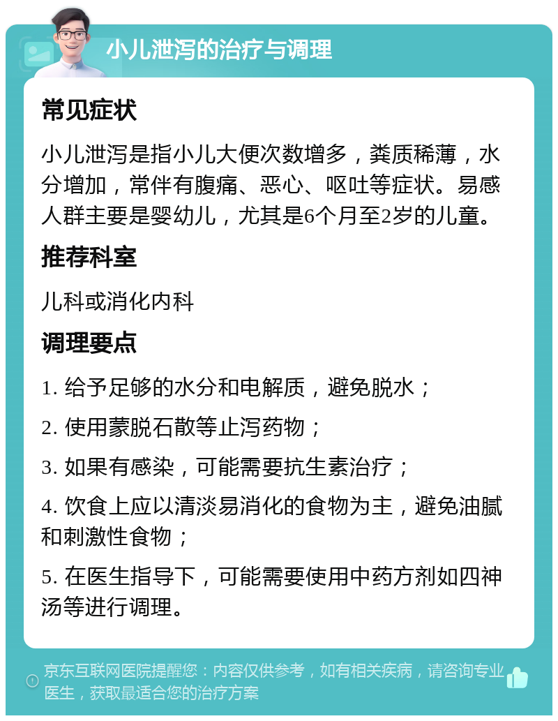 小儿泄泻的治疗与调理 常见症状 小儿泄泻是指小儿大便次数增多，粪质稀薄，水分增加，常伴有腹痛、恶心、呕吐等症状。易感人群主要是婴幼儿，尤其是6个月至2岁的儿童。 推荐科室 儿科或消化内科 调理要点 1. 给予足够的水分和电解质，避免脱水； 2. 使用蒙脱石散等止泻药物； 3. 如果有感染，可能需要抗生素治疗； 4. 饮食上应以清淡易消化的食物为主，避免油腻和刺激性食物； 5. 在医生指导下，可能需要使用中药方剂如四神汤等进行调理。