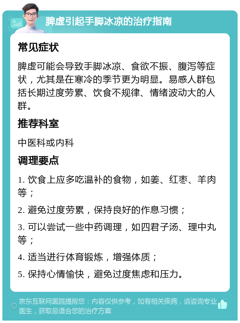 脾虚引起手脚冰凉的治疗指南 常见症状 脾虚可能会导致手脚冰凉、食欲不振、腹泻等症状，尤其是在寒冷的季节更为明显。易感人群包括长期过度劳累、饮食不规律、情绪波动大的人群。 推荐科室 中医科或内科 调理要点 1. 饮食上应多吃温补的食物，如姜、红枣、羊肉等； 2. 避免过度劳累，保持良好的作息习惯； 3. 可以尝试一些中药调理，如四君子汤、理中丸等； 4. 适当进行体育锻炼，增强体质； 5. 保持心情愉快，避免过度焦虑和压力。