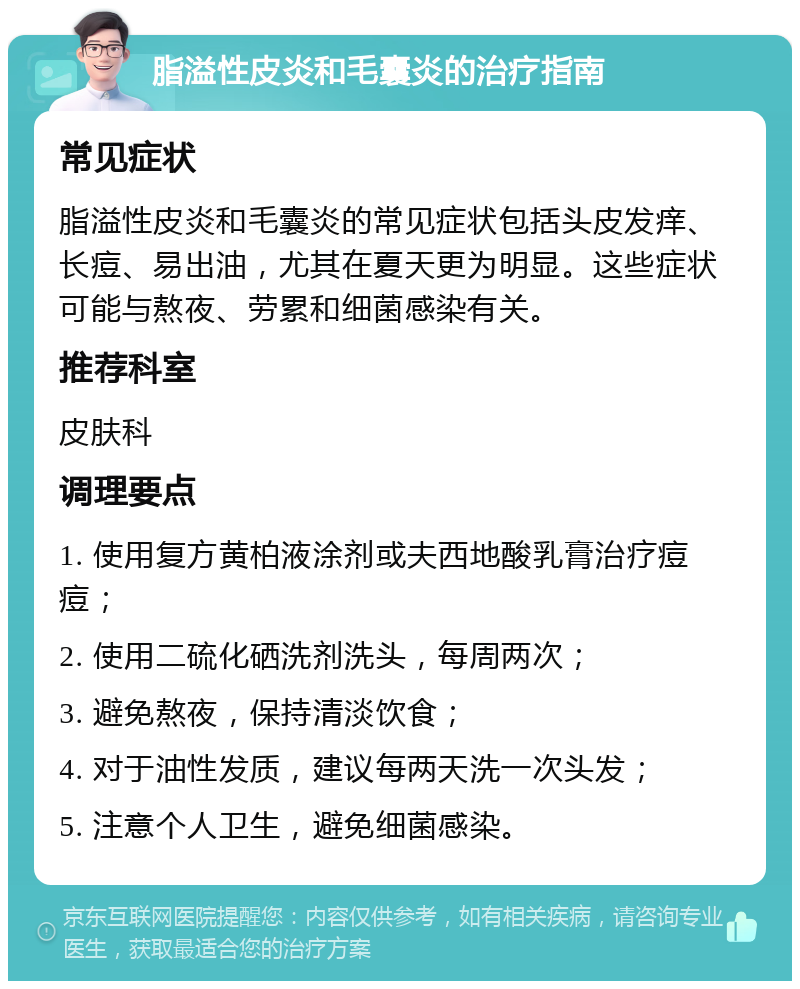 脂溢性皮炎和毛囊炎的治疗指南 常见症状 脂溢性皮炎和毛囊炎的常见症状包括头皮发痒、长痘、易出油，尤其在夏天更为明显。这些症状可能与熬夜、劳累和细菌感染有关。 推荐科室 皮肤科 调理要点 1. 使用复方黄柏液涂剂或夫西地酸乳膏治疗痘痘； 2. 使用二硫化硒洗剂洗头，每周两次； 3. 避免熬夜，保持清淡饮食； 4. 对于油性发质，建议每两天洗一次头发； 5. 注意个人卫生，避免细菌感染。