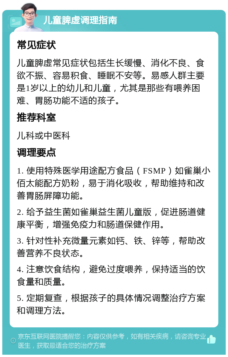 儿童脾虚调理指南 常见症状 儿童脾虚常见症状包括生长缓慢、消化不良、食欲不振、容易积食、睡眠不安等。易感人群主要是1岁以上的幼儿和儿童，尤其是那些有喂养困难、胃肠功能不适的孩子。 推荐科室 儿科或中医科 调理要点 1. 使用特殊医学用途配方食品（FSMP）如雀巢小佰太能配方奶粉，易于消化吸收，帮助维持和改善胃肠屏障功能。 2. 给予益生菌如雀巢益生菌儿童版，促进肠道健康平衡，增强免疫力和肠道保健作用。 3. 针对性补充微量元素如钙、铁、锌等，帮助改善营养不良状态。 4. 注意饮食结构，避免过度喂养，保持适当的饮食量和质量。 5. 定期复查，根据孩子的具体情况调整治疗方案和调理方法。