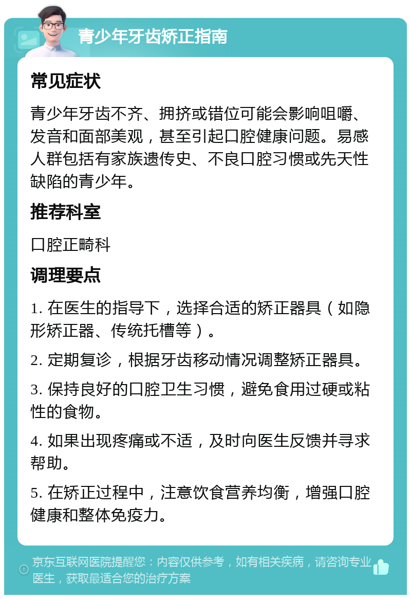 青少年牙齿矫正指南 常见症状 青少年牙齿不齐、拥挤或错位可能会影响咀嚼、发音和面部美观，甚至引起口腔健康问题。易感人群包括有家族遗传史、不良口腔习惯或先天性缺陷的青少年。 推荐科室 口腔正畸科 调理要点 1. 在医生的指导下，选择合适的矫正器具（如隐形矫正器、传统托槽等）。 2. 定期复诊，根据牙齿移动情况调整矫正器具。 3. 保持良好的口腔卫生习惯，避免食用过硬或粘性的食物。 4. 如果出现疼痛或不适，及时向医生反馈并寻求帮助。 5. 在矫正过程中，注意饮食营养均衡，增强口腔健康和整体免疫力。