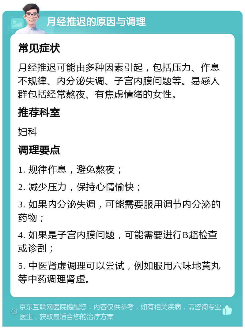 月经推迟的原因与调理 常见症状 月经推迟可能由多种因素引起，包括压力、作息不规律、内分泌失调、子宫内膜问题等。易感人群包括经常熬夜、有焦虑情绪的女性。 推荐科室 妇科 调理要点 1. 规律作息，避免熬夜； 2. 减少压力，保持心情愉快； 3. 如果内分泌失调，可能需要服用调节内分泌的药物； 4. 如果是子宫内膜问题，可能需要进行B超检查或诊刮； 5. 中医肾虚调理可以尝试，例如服用六味地黄丸等中药调理肾虚。