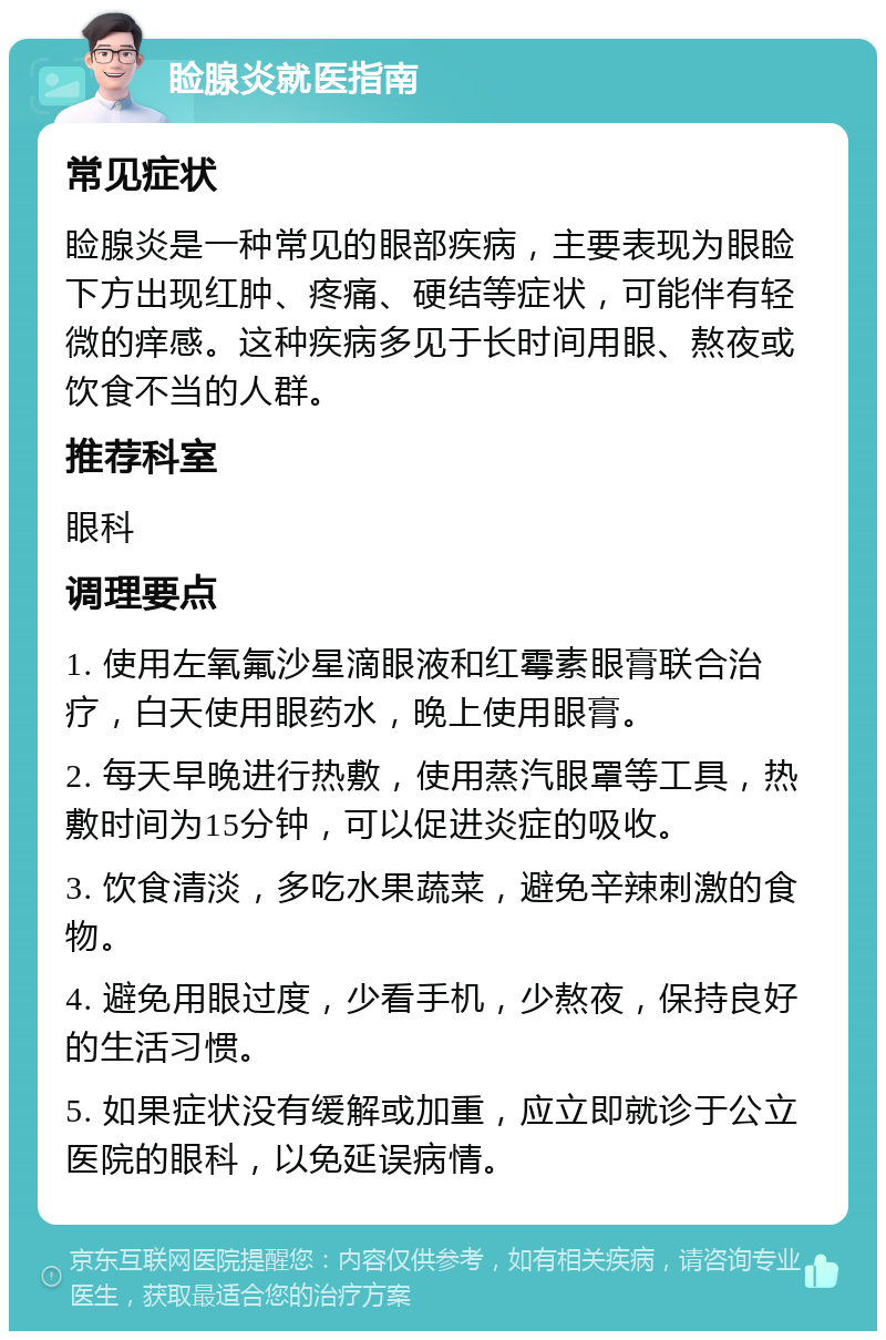 睑腺炎就医指南 常见症状 睑腺炎是一种常见的眼部疾病，主要表现为眼睑下方出现红肿、疼痛、硬结等症状，可能伴有轻微的痒感。这种疾病多见于长时间用眼、熬夜或饮食不当的人群。 推荐科室 眼科 调理要点 1. 使用左氧氟沙星滴眼液和红霉素眼膏联合治疗，白天使用眼药水，晚上使用眼膏。 2. 每天早晚进行热敷，使用蒸汽眼罩等工具，热敷时间为15分钟，可以促进炎症的吸收。 3. 饮食清淡，多吃水果蔬菜，避免辛辣刺激的食物。 4. 避免用眼过度，少看手机，少熬夜，保持良好的生活习惯。 5. 如果症状没有缓解或加重，应立即就诊于公立医院的眼科，以免延误病情。