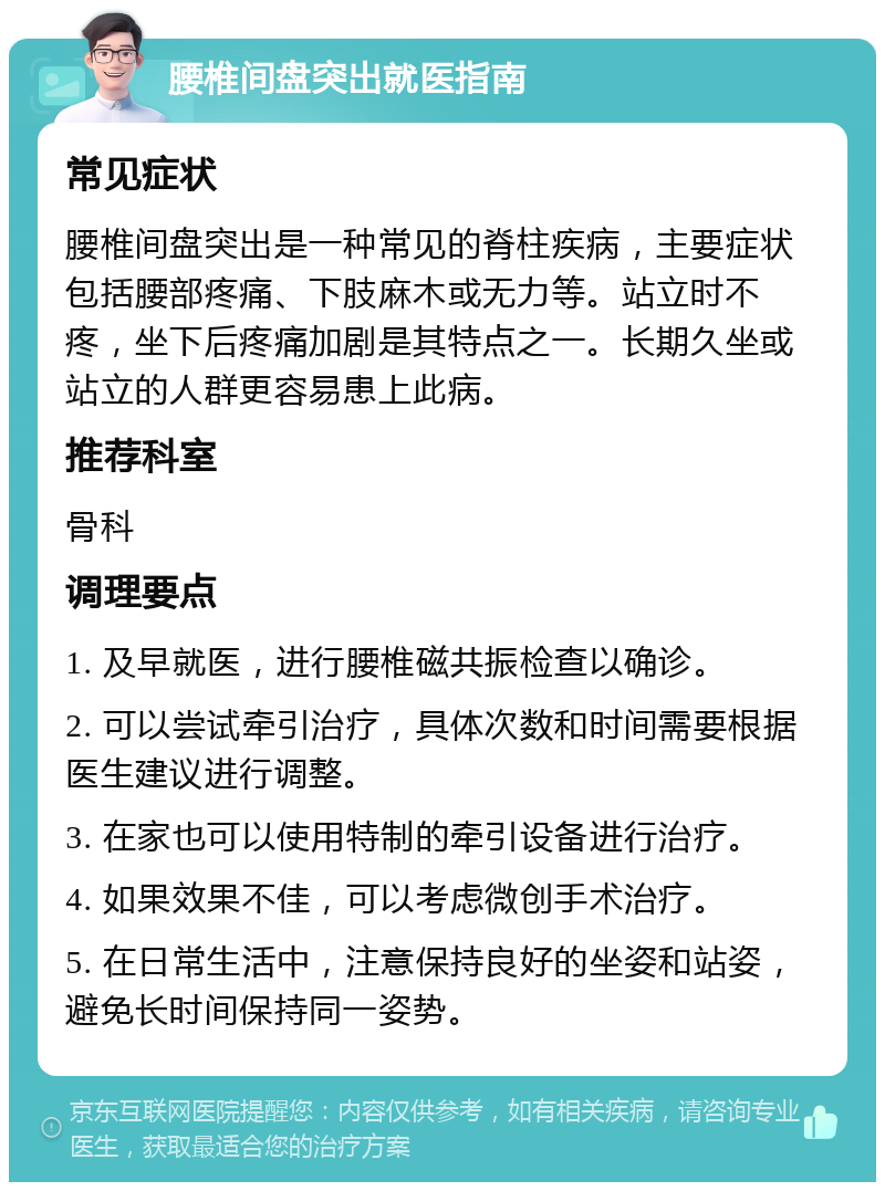 腰椎间盘突出就医指南 常见症状 腰椎间盘突出是一种常见的脊柱疾病，主要症状包括腰部疼痛、下肢麻木或无力等。站立时不疼，坐下后疼痛加剧是其特点之一。长期久坐或站立的人群更容易患上此病。 推荐科室 骨科 调理要点 1. 及早就医，进行腰椎磁共振检查以确诊。 2. 可以尝试牵引治疗，具体次数和时间需要根据医生建议进行调整。 3. 在家也可以使用特制的牵引设备进行治疗。 4. 如果效果不佳，可以考虑微创手术治疗。 5. 在日常生活中，注意保持良好的坐姿和站姿，避免长时间保持同一姿势。