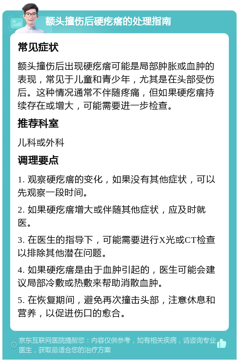 额头撞伤后硬疙瘩的处理指南 常见症状 额头撞伤后出现硬疙瘩可能是局部肿胀或血肿的表现，常见于儿童和青少年，尤其是在头部受伤后。这种情况通常不伴随疼痛，但如果硬疙瘩持续存在或增大，可能需要进一步检查。 推荐科室 儿科或外科 调理要点 1. 观察硬疙瘩的变化，如果没有其他症状，可以先观察一段时间。 2. 如果硬疙瘩增大或伴随其他症状，应及时就医。 3. 在医生的指导下，可能需要进行X光或CT检查以排除其他潜在问题。 4. 如果硬疙瘩是由于血肿引起的，医生可能会建议局部冷敷或热敷来帮助消散血肿。 5. 在恢复期间，避免再次撞击头部，注意休息和营养，以促进伤口的愈合。