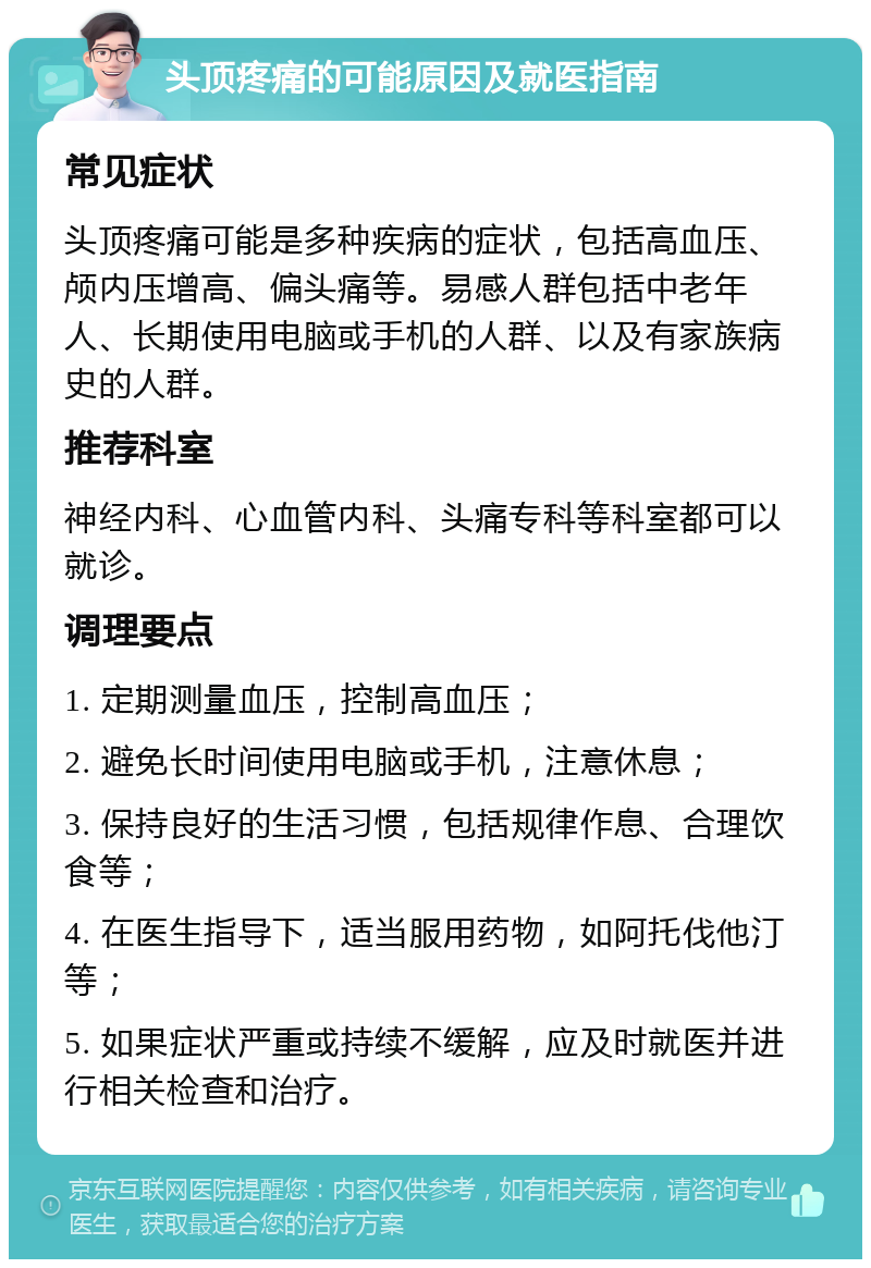 头顶疼痛的可能原因及就医指南 常见症状 头顶疼痛可能是多种疾病的症状，包括高血压、颅内压增高、偏头痛等。易感人群包括中老年人、长期使用电脑或手机的人群、以及有家族病史的人群。 推荐科室 神经内科、心血管内科、头痛专科等科室都可以就诊。 调理要点 1. 定期测量血压，控制高血压； 2. 避免长时间使用电脑或手机，注意休息； 3. 保持良好的生活习惯，包括规律作息、合理饮食等； 4. 在医生指导下，适当服用药物，如阿托伐他汀等； 5. 如果症状严重或持续不缓解，应及时就医并进行相关检查和治疗。