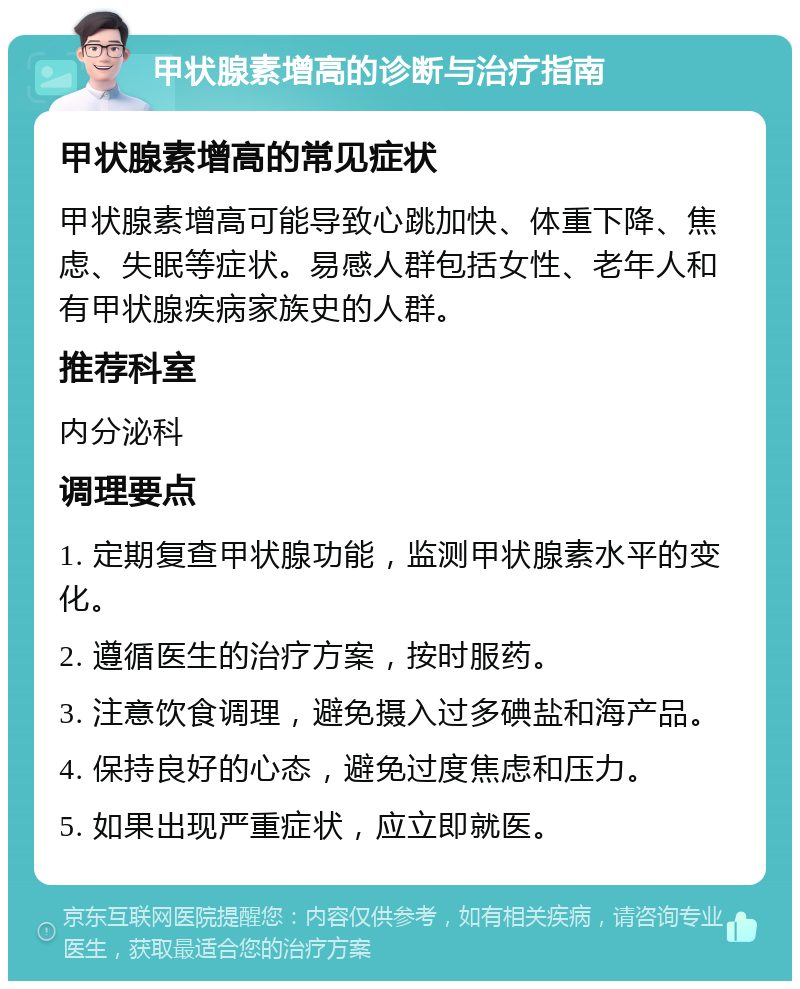 甲状腺素增高的诊断与治疗指南 甲状腺素增高的常见症状 甲状腺素增高可能导致心跳加快、体重下降、焦虑、失眠等症状。易感人群包括女性、老年人和有甲状腺疾病家族史的人群。 推荐科室 内分泌科 调理要点 1. 定期复查甲状腺功能，监测甲状腺素水平的变化。 2. 遵循医生的治疗方案，按时服药。 3. 注意饮食调理，避免摄入过多碘盐和海产品。 4. 保持良好的心态，避免过度焦虑和压力。 5. 如果出现严重症状，应立即就医。