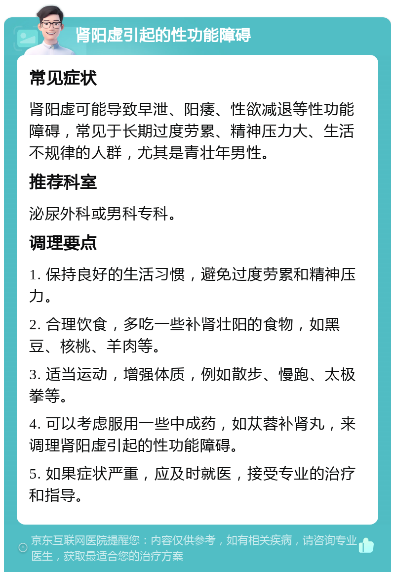 肾阳虚引起的性功能障碍 常见症状 肾阳虚可能导致早泄、阳痿、性欲减退等性功能障碍，常见于长期过度劳累、精神压力大、生活不规律的人群，尤其是青壮年男性。 推荐科室 泌尿外科或男科专科。 调理要点 1. 保持良好的生活习惯，避免过度劳累和精神压力。 2. 合理饮食，多吃一些补肾壮阳的食物，如黑豆、核桃、羊肉等。 3. 适当运动，增强体质，例如散步、慢跑、太极拳等。 4. 可以考虑服用一些中成药，如苁蓉补肾丸，来调理肾阳虚引起的性功能障碍。 5. 如果症状严重，应及时就医，接受专业的治疗和指导。