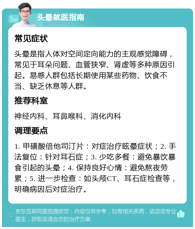 头晕就医指南 常见症状 头晕是指人体对空间定向能力的主观感觉障碍，常见于耳朵问题、血管狭窄、肾虚等多种原因引起。易感人群包括长期使用某些药物、饮食不当、缺乏休息等人群。 推荐科室 神经内科、耳鼻喉科、消化内科 调理要点 1. 甲磺酸倍他司汀片：对症治疗眩晕症状；2. 手法复位：针对耳石症；3. 少吃多餐：避免暴饮暴食引起的头晕；4. 保持良好心情：避免熬夜劳累；5. 进一步检查：如头颅CT、耳石症检查等，明确病因后对症治疗。