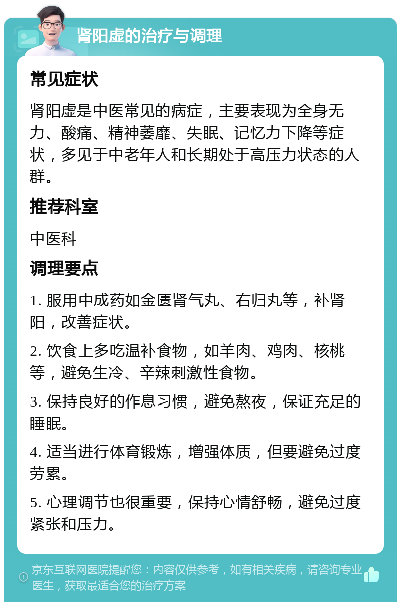 肾阳虚的治疗与调理 常见症状 肾阳虚是中医常见的病症，主要表现为全身无力、酸痛、精神萎靡、失眠、记忆力下降等症状，多见于中老年人和长期处于高压力状态的人群。 推荐科室 中医科 调理要点 1. 服用中成药如金匮肾气丸、右归丸等，补肾阳，改善症状。 2. 饮食上多吃温补食物，如羊肉、鸡肉、核桃等，避免生冷、辛辣刺激性食物。 3. 保持良好的作息习惯，避免熬夜，保证充足的睡眠。 4. 适当进行体育锻炼，增强体质，但要避免过度劳累。 5. 心理调节也很重要，保持心情舒畅，避免过度紧张和压力。