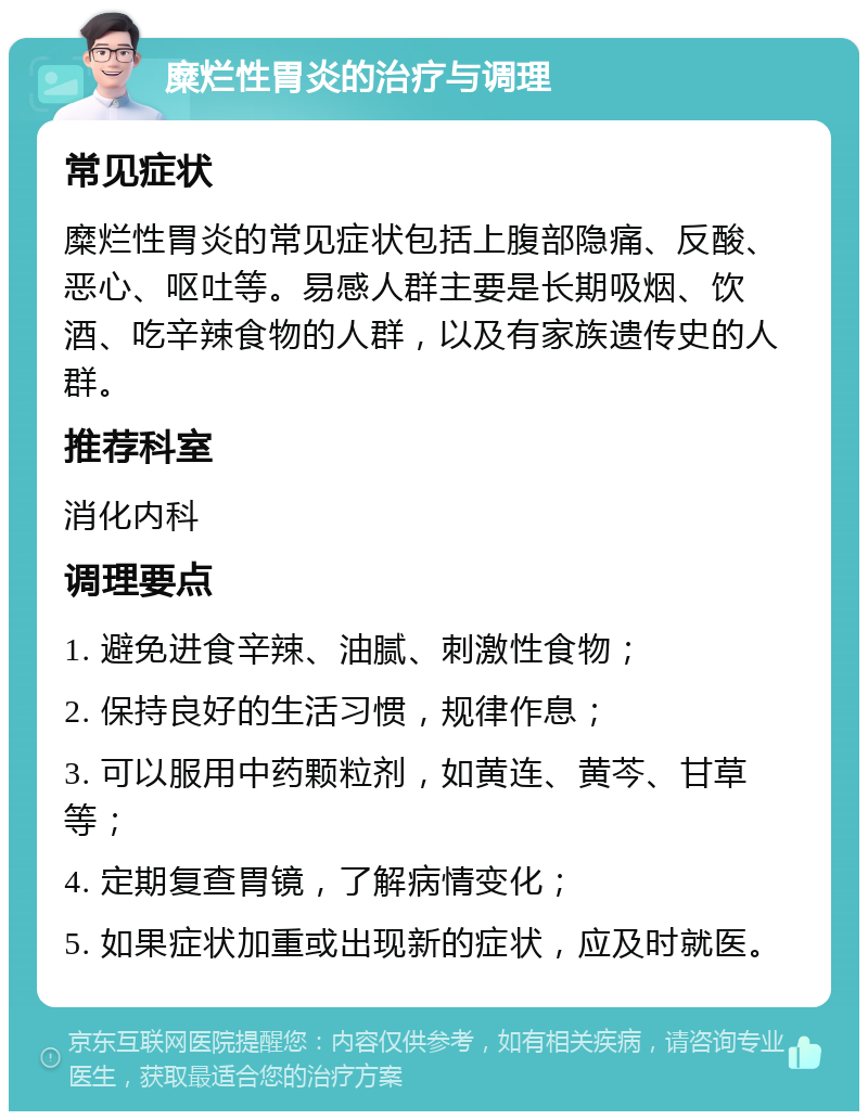 糜烂性胃炎的治疗与调理 常见症状 糜烂性胃炎的常见症状包括上腹部隐痛、反酸、恶心、呕吐等。易感人群主要是长期吸烟、饮酒、吃辛辣食物的人群，以及有家族遗传史的人群。 推荐科室 消化内科 调理要点 1. 避免进食辛辣、油腻、刺激性食物； 2. 保持良好的生活习惯，规律作息； 3. 可以服用中药颗粒剂，如黄连、黄芩、甘草等； 4. 定期复查胃镜，了解病情变化； 5. 如果症状加重或出现新的症状，应及时就医。