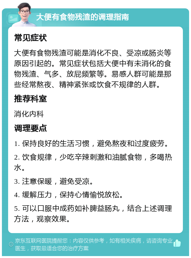 大便有食物残渣的调理指南 常见症状 大便有食物残渣可能是消化不良、受凉或肠炎等原因引起的。常见症状包括大便中有未消化的食物残渣、气多、放屁频繁等。易感人群可能是那些经常熬夜、精神紧张或饮食不规律的人群。 推荐科室 消化内科 调理要点 1. 保持良好的生活习惯，避免熬夜和过度疲劳。 2. 饮食规律，少吃辛辣刺激和油腻食物，多喝热水。 3. 注意保暖，避免受凉。 4. 缓解压力，保持心情愉悦放松。 5. 可以口服中成药如补脾益肠丸，结合上述调理方法，观察效果。