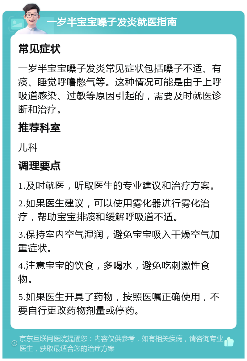 一岁半宝宝嗓子发炎就医指南 常见症状 一岁半宝宝嗓子发炎常见症状包括嗓子不适、有痰、睡觉呼噜憋气等。这种情况可能是由于上呼吸道感染、过敏等原因引起的，需要及时就医诊断和治疗。 推荐科室 儿科 调理要点 1.及时就医，听取医生的专业建议和治疗方案。 2.如果医生建议，可以使用雾化器进行雾化治疗，帮助宝宝排痰和缓解呼吸道不适。 3.保持室内空气湿润，避免宝宝吸入干燥空气加重症状。 4.注意宝宝的饮食，多喝水，避免吃刺激性食物。 5.如果医生开具了药物，按照医嘱正确使用，不要自行更改药物剂量或停药。