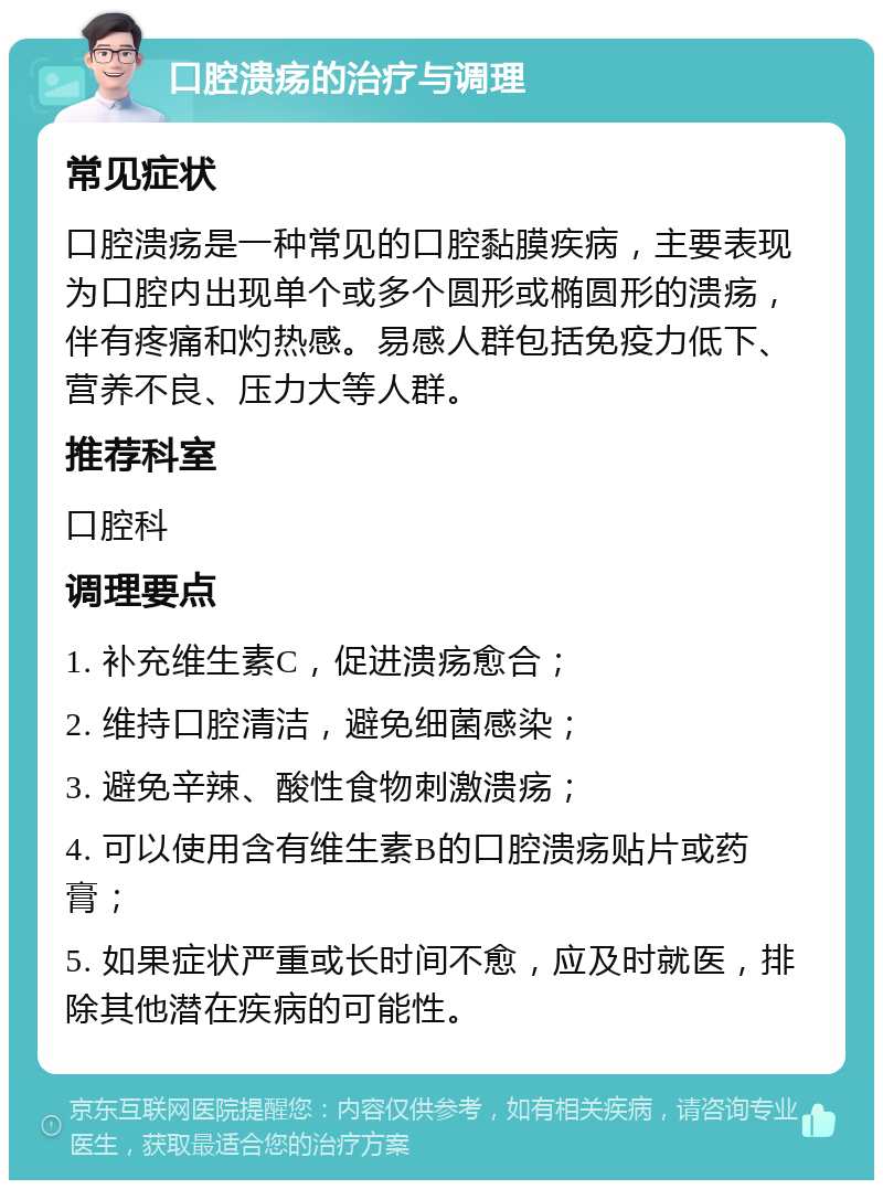 口腔溃疡的治疗与调理 常见症状 口腔溃疡是一种常见的口腔黏膜疾病，主要表现为口腔内出现单个或多个圆形或椭圆形的溃疡，伴有疼痛和灼热感。易感人群包括免疫力低下、营养不良、压力大等人群。 推荐科室 口腔科 调理要点 1. 补充维生素C，促进溃疡愈合； 2. 维持口腔清洁，避免细菌感染； 3. 避免辛辣、酸性食物刺激溃疡； 4. 可以使用含有维生素B的口腔溃疡贴片或药膏； 5. 如果症状严重或长时间不愈，应及时就医，排除其他潜在疾病的可能性。