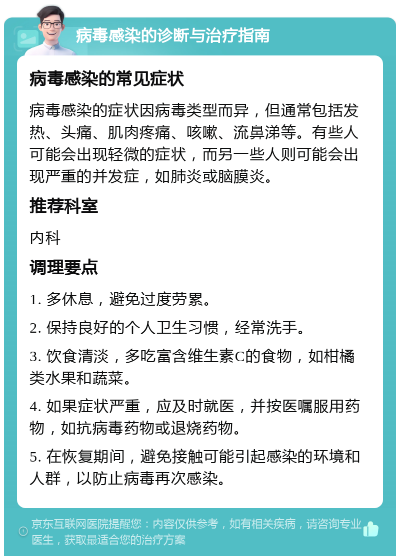 病毒感染的诊断与治疗指南 病毒感染的常见症状 病毒感染的症状因病毒类型而异，但通常包括发热、头痛、肌肉疼痛、咳嗽、流鼻涕等。有些人可能会出现轻微的症状，而另一些人则可能会出现严重的并发症，如肺炎或脑膜炎。 推荐科室 内科 调理要点 1. 多休息，避免过度劳累。 2. 保持良好的个人卫生习惯，经常洗手。 3. 饮食清淡，多吃富含维生素C的食物，如柑橘类水果和蔬菜。 4. 如果症状严重，应及时就医，并按医嘱服用药物，如抗病毒药物或退烧药物。 5. 在恢复期间，避免接触可能引起感染的环境和人群，以防止病毒再次感染。