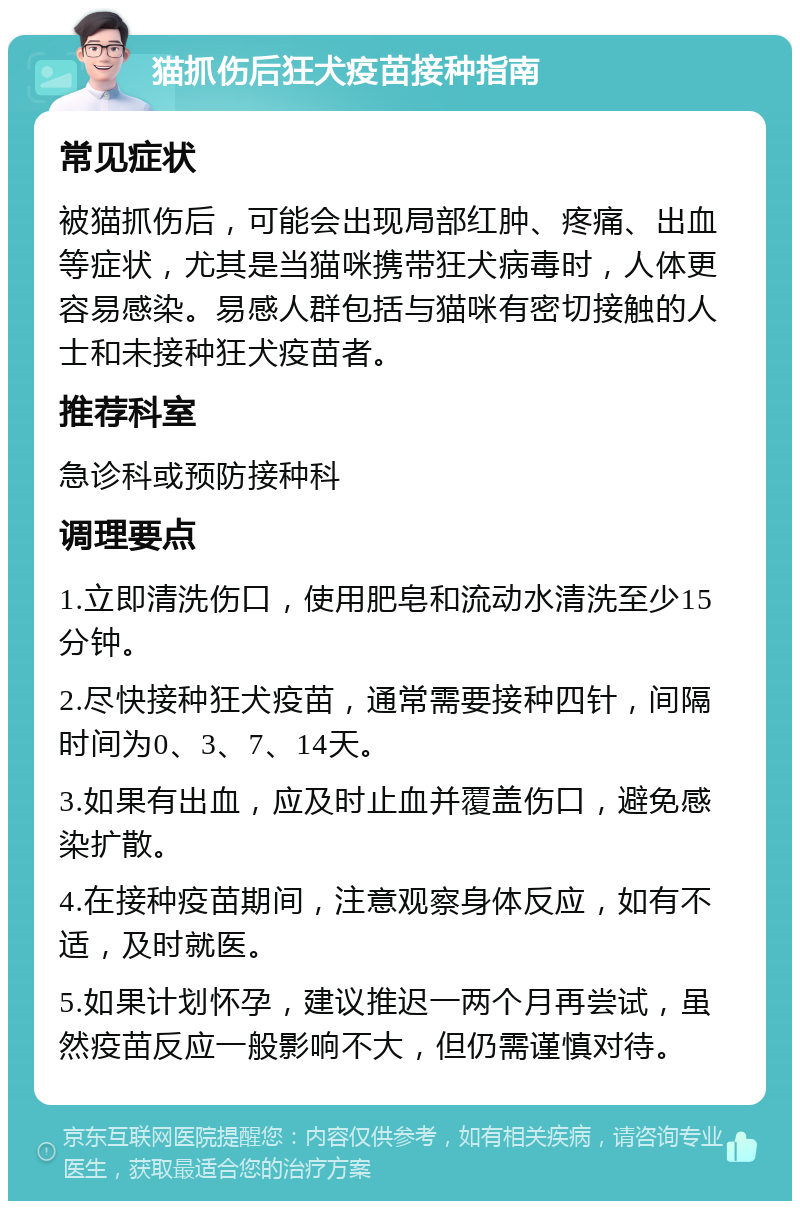 猫抓伤后狂犬疫苗接种指南 常见症状 被猫抓伤后，可能会出现局部红肿、疼痛、出血等症状，尤其是当猫咪携带狂犬病毒时，人体更容易感染。易感人群包括与猫咪有密切接触的人士和未接种狂犬疫苗者。 推荐科室 急诊科或预防接种科 调理要点 1.立即清洗伤口，使用肥皂和流动水清洗至少15分钟。 2.尽快接种狂犬疫苗，通常需要接种四针，间隔时间为0、3、7、14天。 3.如果有出血，应及时止血并覆盖伤口，避免感染扩散。 4.在接种疫苗期间，注意观察身体反应，如有不适，及时就医。 5.如果计划怀孕，建议推迟一两个月再尝试，虽然疫苗反应一般影响不大，但仍需谨慎对待。