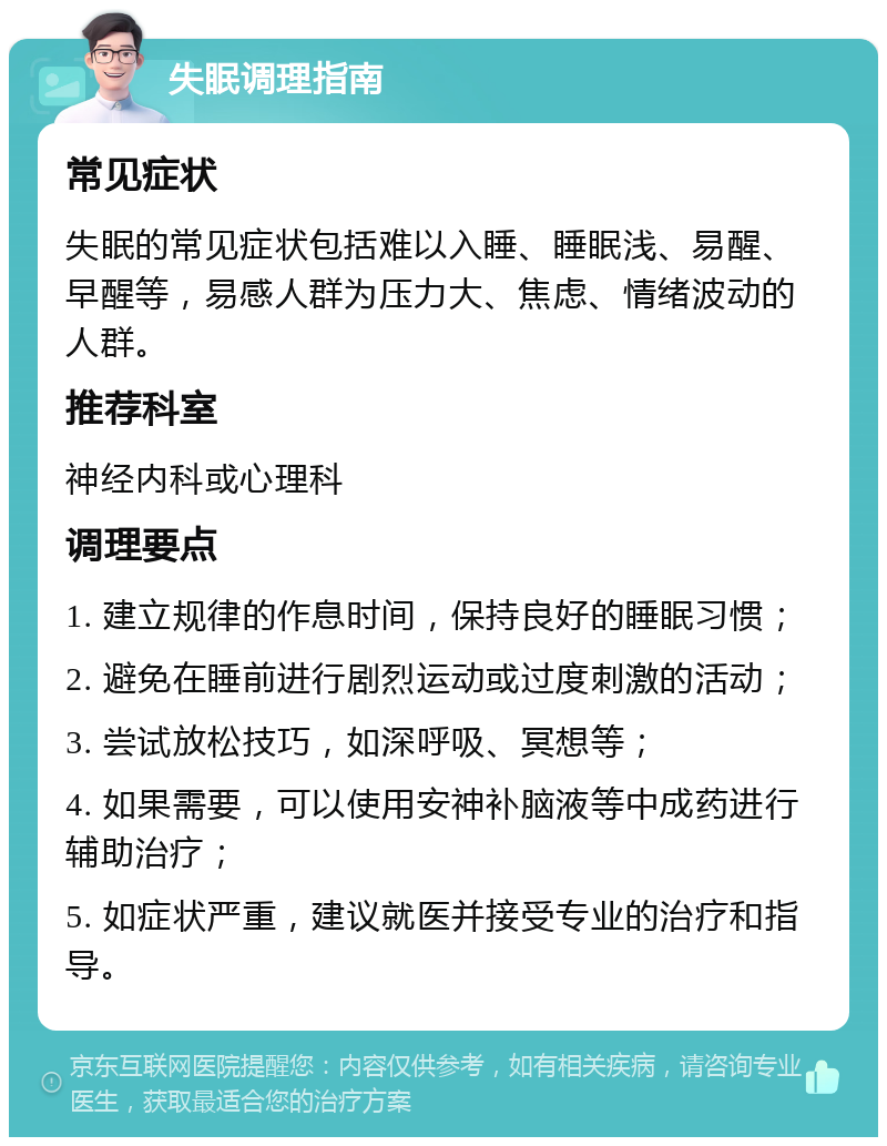 失眠调理指南 常见症状 失眠的常见症状包括难以入睡、睡眠浅、易醒、早醒等，易感人群为压力大、焦虑、情绪波动的人群。 推荐科室 神经内科或心理科 调理要点 1. 建立规律的作息时间，保持良好的睡眠习惯； 2. 避免在睡前进行剧烈运动或过度刺激的活动； 3. 尝试放松技巧，如深呼吸、冥想等； 4. 如果需要，可以使用安神补脑液等中成药进行辅助治疗； 5. 如症状严重，建议就医并接受专业的治疗和指导。