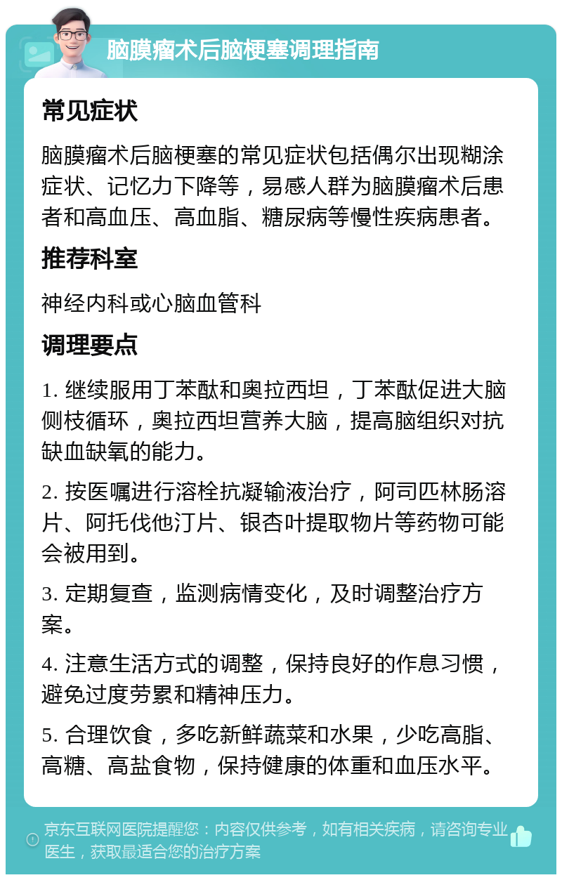 脑膜瘤术后脑梗塞调理指南 常见症状 脑膜瘤术后脑梗塞的常见症状包括偶尔出现糊涂症状、记忆力下降等，易感人群为脑膜瘤术后患者和高血压、高血脂、糖尿病等慢性疾病患者。 推荐科室 神经内科或心脑血管科 调理要点 1. 继续服用丁苯酞和奥拉西坦，丁苯酞促进大脑侧枝循环，奥拉西坦营养大脑，提高脑组织对抗缺血缺氧的能力。 2. 按医嘱进行溶栓抗凝输液治疗，阿司匹林肠溶片、阿托伐他汀片、银杏叶提取物片等药物可能会被用到。 3. 定期复查，监测病情变化，及时调整治疗方案。 4. 注意生活方式的调整，保持良好的作息习惯，避免过度劳累和精神压力。 5. 合理饮食，多吃新鲜蔬菜和水果，少吃高脂、高糖、高盐食物，保持健康的体重和血压水平。