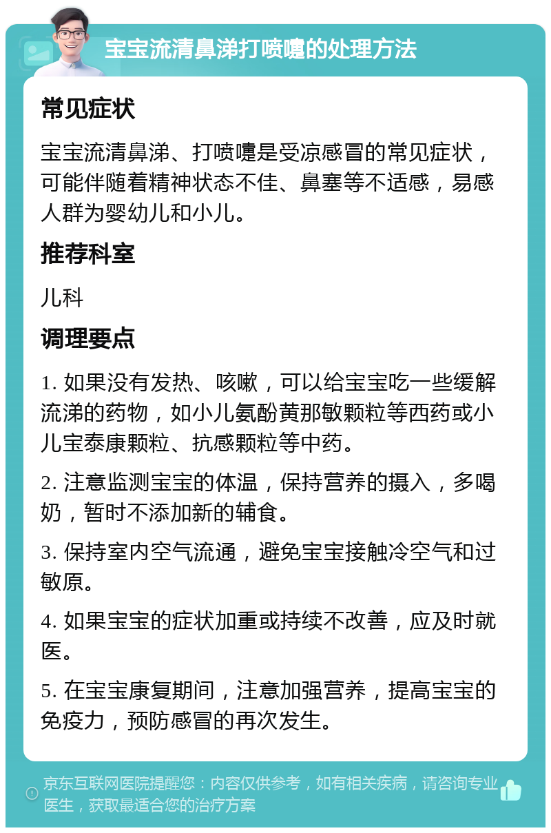 宝宝流清鼻涕打喷嚏的处理方法 常见症状 宝宝流清鼻涕、打喷嚏是受凉感冒的常见症状，可能伴随着精神状态不佳、鼻塞等不适感，易感人群为婴幼儿和小儿。 推荐科室 儿科 调理要点 1. 如果没有发热、咳嗽，可以给宝宝吃一些缓解流涕的药物，如小儿氨酚黄那敏颗粒等西药或小儿宝泰康颗粒、抗感颗粒等中药。 2. 注意监测宝宝的体温，保持营养的摄入，多喝奶，暂时不添加新的辅食。 3. 保持室内空气流通，避免宝宝接触冷空气和过敏原。 4. 如果宝宝的症状加重或持续不改善，应及时就医。 5. 在宝宝康复期间，注意加强营养，提高宝宝的免疫力，预防感冒的再次发生。