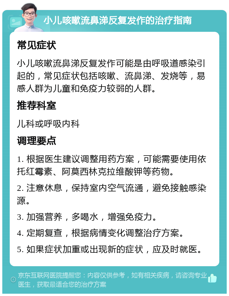 小儿咳嗽流鼻涕反复发作的治疗指南 常见症状 小儿咳嗽流鼻涕反复发作可能是由呼吸道感染引起的，常见症状包括咳嗽、流鼻涕、发烧等，易感人群为儿童和免疫力较弱的人群。 推荐科室 儿科或呼吸内科 调理要点 1. 根据医生建议调整用药方案，可能需要使用依托红霉素、阿莫西林克拉维酸钾等药物。 2. 注意休息，保持室内空气流通，避免接触感染源。 3. 加强营养，多喝水，增强免疫力。 4. 定期复查，根据病情变化调整治疗方案。 5. 如果症状加重或出现新的症状，应及时就医。