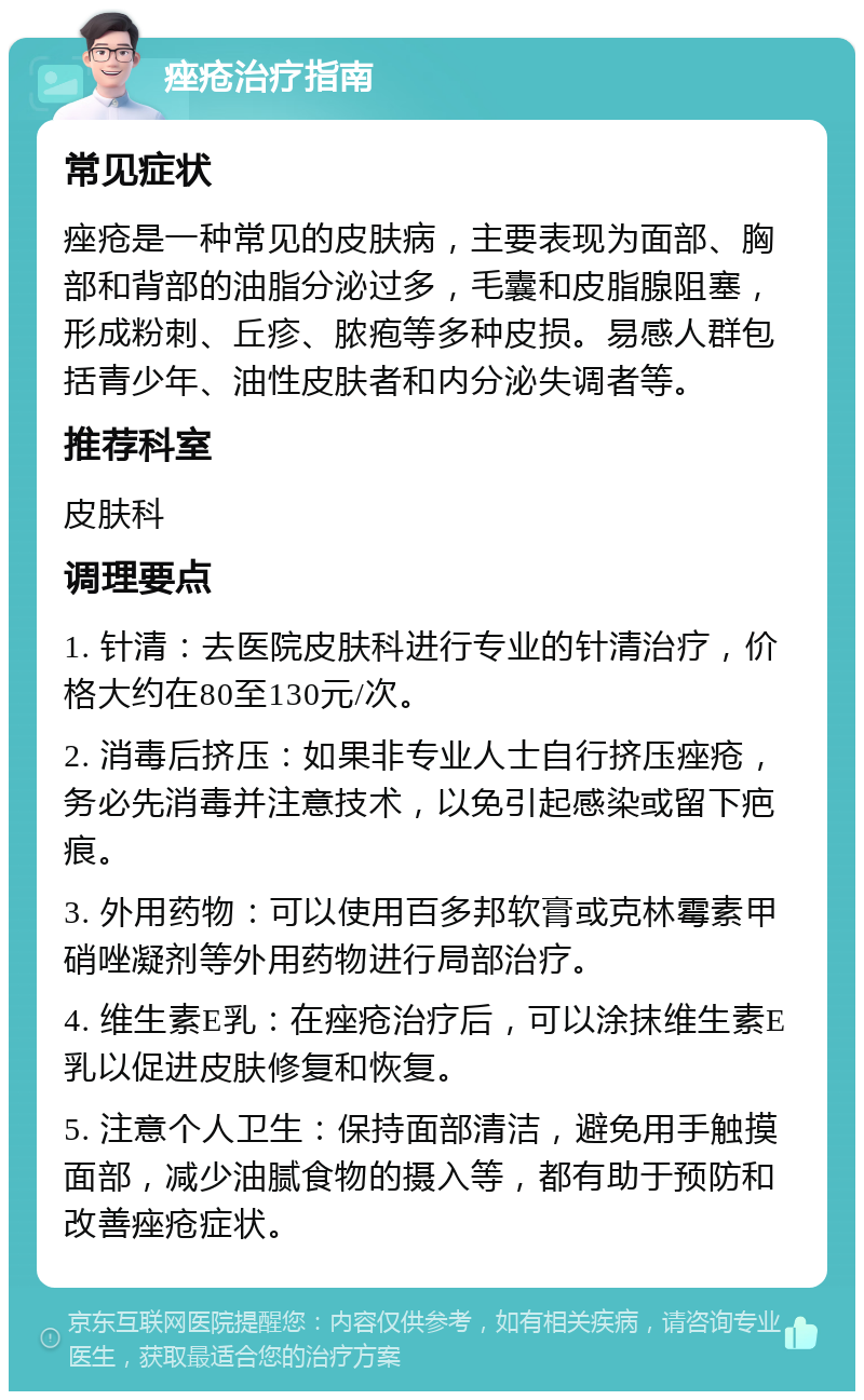 痤疮治疗指南 常见症状 痤疮是一种常见的皮肤病，主要表现为面部、胸部和背部的油脂分泌过多，毛囊和皮脂腺阻塞，形成粉刺、丘疹、脓疱等多种皮损。易感人群包括青少年、油性皮肤者和内分泌失调者等。 推荐科室 皮肤科 调理要点 1. 针清：去医院皮肤科进行专业的针清治疗，价格大约在80至130元/次。 2. 消毒后挤压：如果非专业人士自行挤压痤疮，务必先消毒并注意技术，以免引起感染或留下疤痕。 3. 外用药物：可以使用百多邦软膏或克林霉素甲硝唑凝剂等外用药物进行局部治疗。 4. 维生素E乳：在痤疮治疗后，可以涂抹维生素E乳以促进皮肤修复和恢复。 5. 注意个人卫生：保持面部清洁，避免用手触摸面部，减少油腻食物的摄入等，都有助于预防和改善痤疮症状。