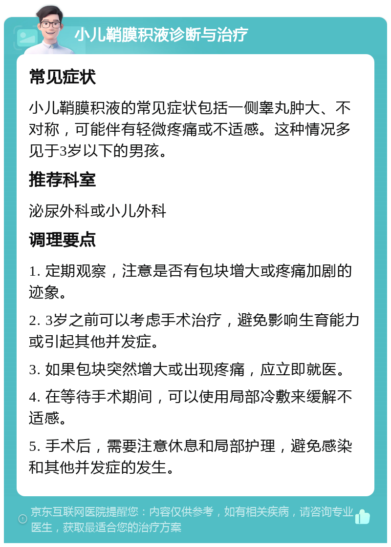 小儿鞘膜积液诊断与治疗 常见症状 小儿鞘膜积液的常见症状包括一侧睾丸肿大、不对称，可能伴有轻微疼痛或不适感。这种情况多见于3岁以下的男孩。 推荐科室 泌尿外科或小儿外科 调理要点 1. 定期观察，注意是否有包块增大或疼痛加剧的迹象。 2. 3岁之前可以考虑手术治疗，避免影响生育能力或引起其他并发症。 3. 如果包块突然增大或出现疼痛，应立即就医。 4. 在等待手术期间，可以使用局部冷敷来缓解不适感。 5. 手术后，需要注意休息和局部护理，避免感染和其他并发症的发生。