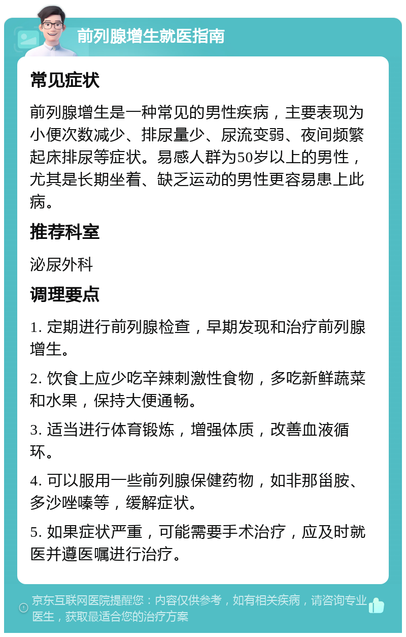 前列腺增生就医指南 常见症状 前列腺增生是一种常见的男性疾病，主要表现为小便次数减少、排尿量少、尿流变弱、夜间频繁起床排尿等症状。易感人群为50岁以上的男性，尤其是长期坐着、缺乏运动的男性更容易患上此病。 推荐科室 泌尿外科 调理要点 1. 定期进行前列腺检查，早期发现和治疗前列腺增生。 2. 饮食上应少吃辛辣刺激性食物，多吃新鲜蔬菜和水果，保持大便通畅。 3. 适当进行体育锻炼，增强体质，改善血液循环。 4. 可以服用一些前列腺保健药物，如非那甾胺、多沙唑嗪等，缓解症状。 5. 如果症状严重，可能需要手术治疗，应及时就医并遵医嘱进行治疗。