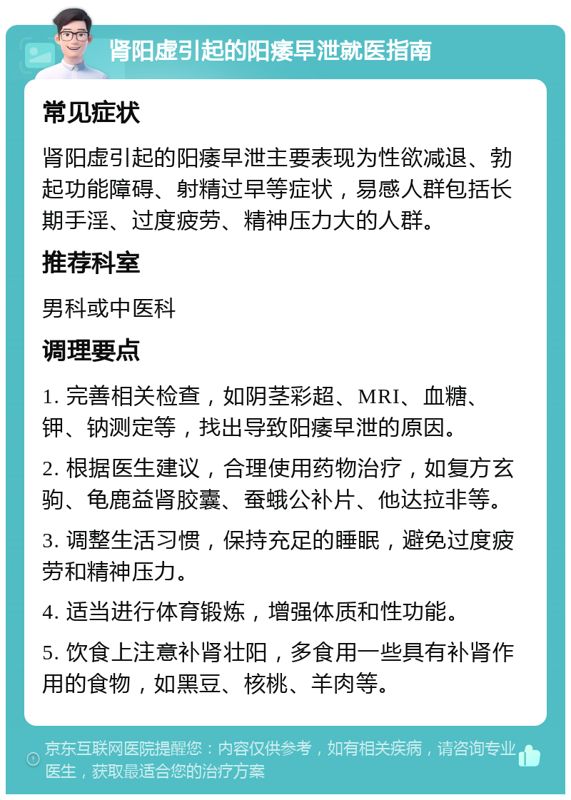 肾阳虚引起的阳痿早泄就医指南 常见症状 肾阳虚引起的阳痿早泄主要表现为性欲减退、勃起功能障碍、射精过早等症状，易感人群包括长期手淫、过度疲劳、精神压力大的人群。 推荐科室 男科或中医科 调理要点 1. 完善相关检查，如阴茎彩超、MRI、血糖、钾、钠测定等，找出导致阳痿早泄的原因。 2. 根据医生建议，合理使用药物治疗，如复方玄驹、龟鹿益肾胶囊、蚕蛾公补片、他达拉非等。 3. 调整生活习惯，保持充足的睡眠，避免过度疲劳和精神压力。 4. 适当进行体育锻炼，增强体质和性功能。 5. 饮食上注意补肾壮阳，多食用一些具有补肾作用的食物，如黑豆、核桃、羊肉等。