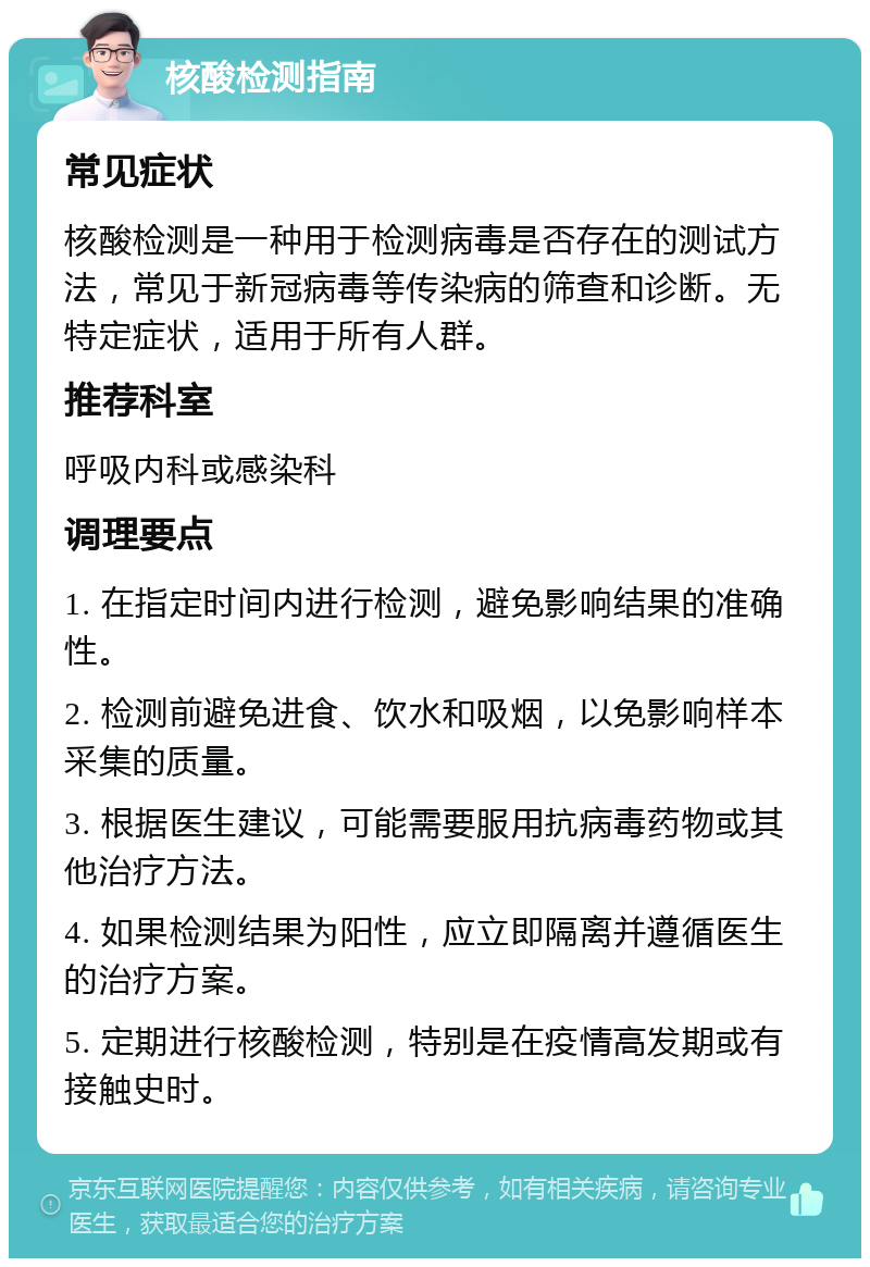 核酸检测指南 常见症状 核酸检测是一种用于检测病毒是否存在的测试方法，常见于新冠病毒等传染病的筛查和诊断。无特定症状，适用于所有人群。 推荐科室 呼吸内科或感染科 调理要点 1. 在指定时间内进行检测，避免影响结果的准确性。 2. 检测前避免进食、饮水和吸烟，以免影响样本采集的质量。 3. 根据医生建议，可能需要服用抗病毒药物或其他治疗方法。 4. 如果检测结果为阳性，应立即隔离并遵循医生的治疗方案。 5. 定期进行核酸检测，特别是在疫情高发期或有接触史时。