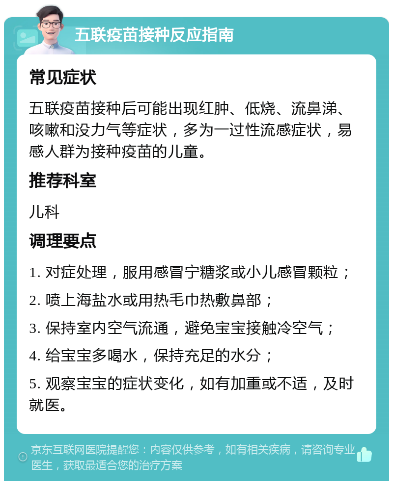 五联疫苗接种反应指南 常见症状 五联疫苗接种后可能出现红肿、低烧、流鼻涕、咳嗽和没力气等症状，多为一过性流感症状，易感人群为接种疫苗的儿童。 推荐科室 儿科 调理要点 1. 对症处理，服用感冒宁糖浆或小儿感冒颗粒； 2. 喷上海盐水或用热毛巾热敷鼻部； 3. 保持室内空气流通，避免宝宝接触冷空气； 4. 给宝宝多喝水，保持充足的水分； 5. 观察宝宝的症状变化，如有加重或不适，及时就医。