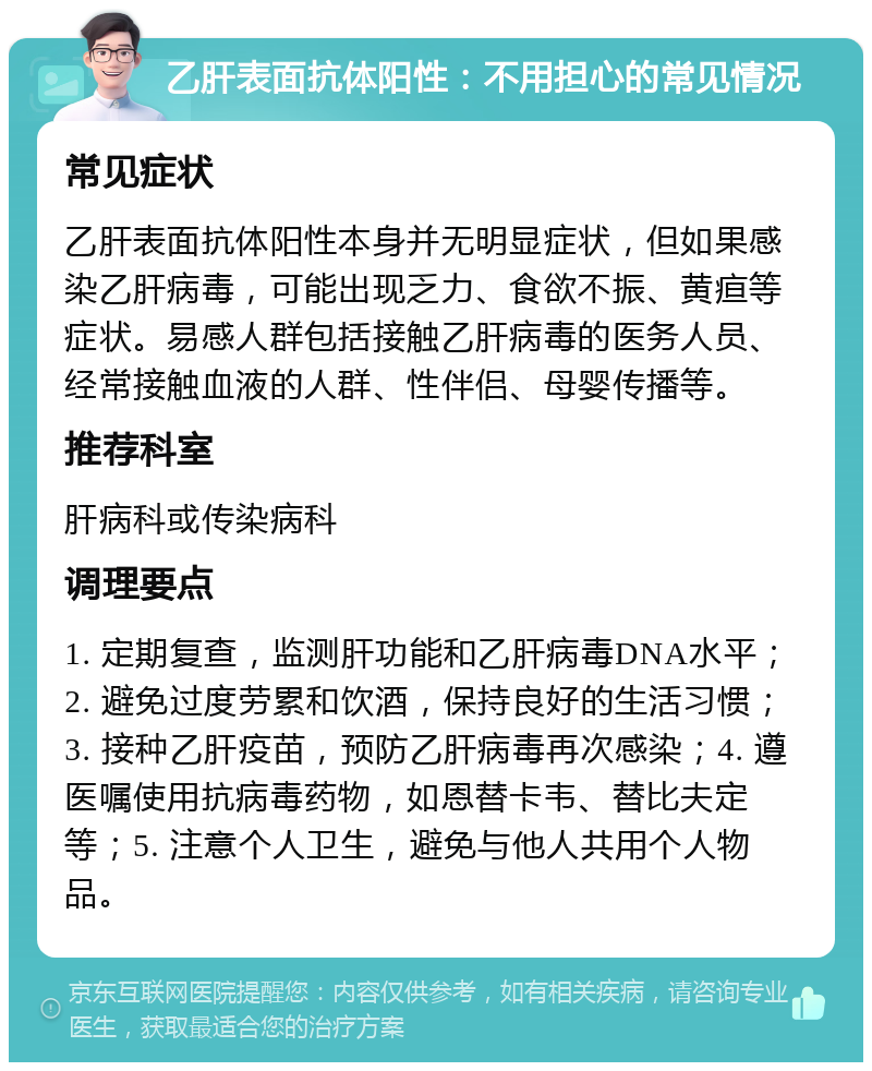 乙肝表面抗体阳性：不用担心的常见情况 常见症状 乙肝表面抗体阳性本身并无明显症状，但如果感染乙肝病毒，可能出现乏力、食欲不振、黄疸等症状。易感人群包括接触乙肝病毒的医务人员、经常接触血液的人群、性伴侣、母婴传播等。 推荐科室 肝病科或传染病科 调理要点 1. 定期复查，监测肝功能和乙肝病毒DNA水平；2. 避免过度劳累和饮酒，保持良好的生活习惯；3. 接种乙肝疫苗，预防乙肝病毒再次感染；4. 遵医嘱使用抗病毒药物，如恩替卡韦、替比夫定等；5. 注意个人卫生，避免与他人共用个人物品。