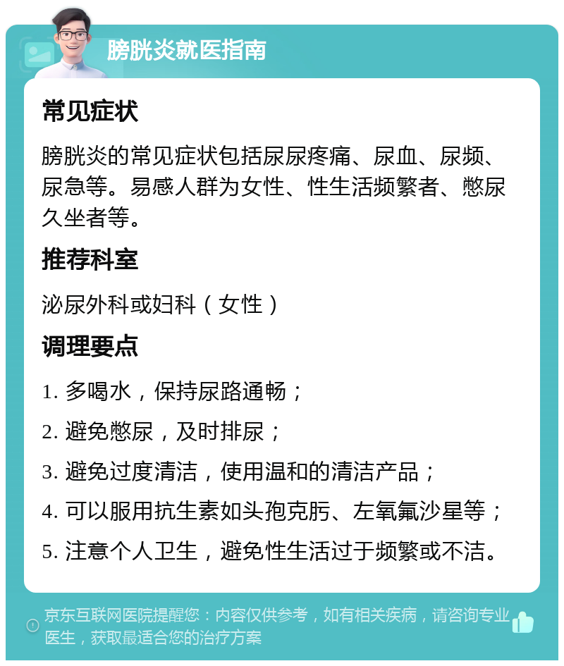 膀胱炎就医指南 常见症状 膀胱炎的常见症状包括尿尿疼痛、尿血、尿频、尿急等。易感人群为女性、性生活频繁者、憋尿久坐者等。 推荐科室 泌尿外科或妇科（女性） 调理要点 1. 多喝水，保持尿路通畅； 2. 避免憋尿，及时排尿； 3. 避免过度清洁，使用温和的清洁产品； 4. 可以服用抗生素如头孢克肟、左氧氟沙星等； 5. 注意个人卫生，避免性生活过于频繁或不洁。